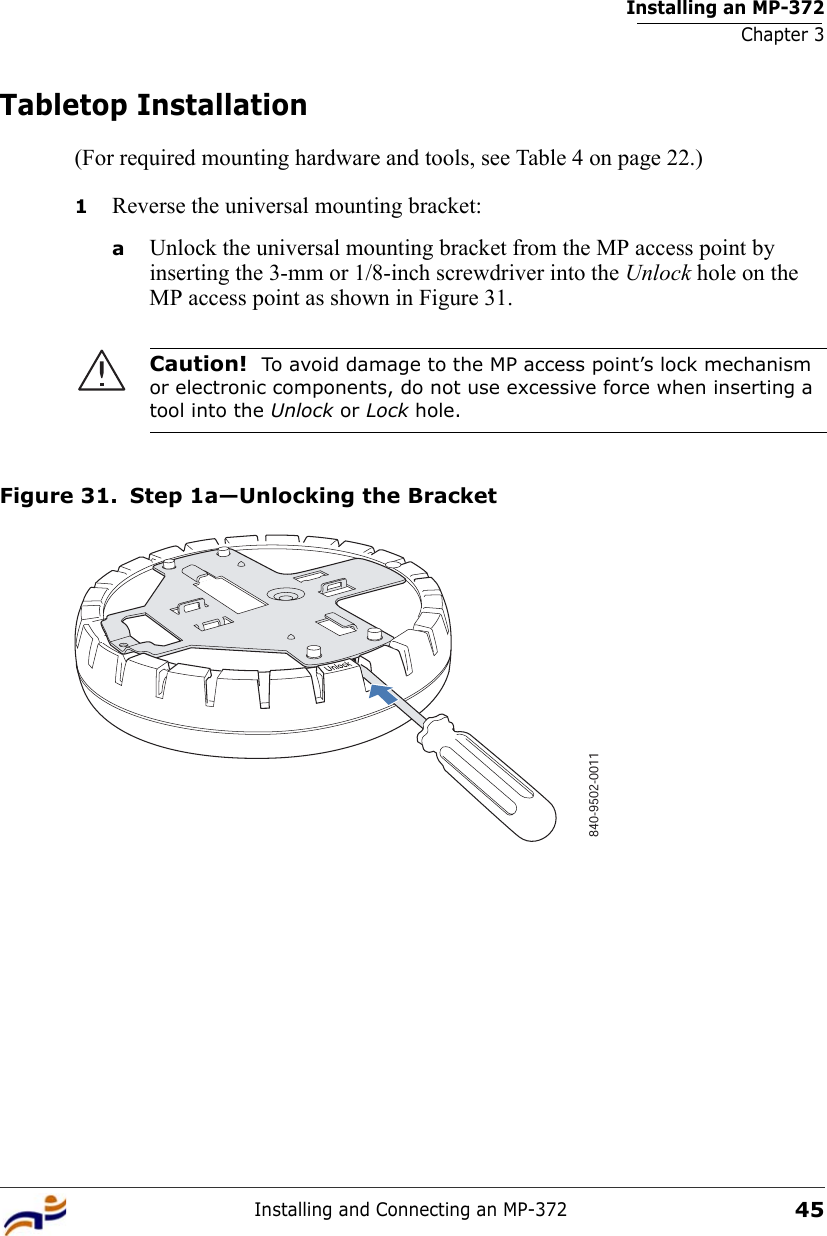 Installing an MP-372Chapter 3Installing and Connecting an MP-37245Tabletop Installation(For required mounting hardware and tools, see Table 4 on page 22.)1Reverse the universal mounting bracket:  aUnlock the universal mounting bracket from the MP access point by inserting the 3-mm or 1/8-inch screwdriver into the Unlock hole on the MP access point as shown in Figure 31.Figure 31. Step 1a—Unlocking the BracketCaution!  To avoid damage to the MP access point’s lock mechanism or electronic components, do not use excessive force when inserting a tool into the Unlock or Lock hole. 840-9502-0011