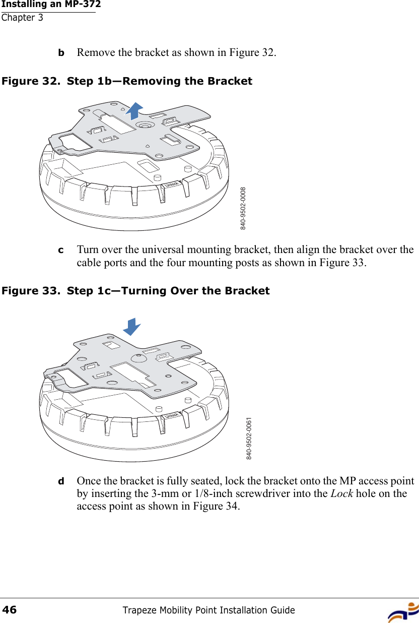 Installing an MP-372Chapter 3Trapeze Mobility Point Installation Guide46bRemove the bracket as shown in Figure 32.Figure 32. Step 1b—Removing the BracketcTurn over the universal mounting bracket, then align the bracket over the cable ports and the four mounting posts as shown in Figure 33.Figure 33. Step 1c—Turning Over the BracketdOnce the bracket is fully seated, lock the bracket onto the MP access point by inserting the 3-mm or 1/8-inch screwdriver into the Lock hole on the access point as shown in Figure 34.840-9502-0008840-9502-0061 