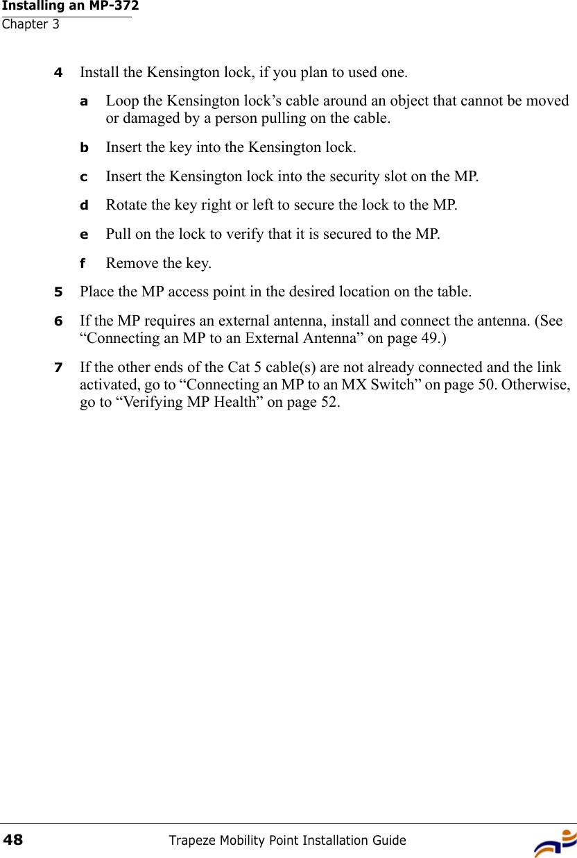 Installing an MP-372Chapter 3Trapeze Mobility Point Installation Guide484Install the Kensington lock, if you plan to used one.aLoop the Kensington lock’s cable around an object that cannot be moved or damaged by a person pulling on the cable.bInsert the key into the Kensington lock.cInsert the Kensington lock into the security slot on the MP.dRotate the key right or left to secure the lock to the MP. ePull on the lock to verify that it is secured to the MP.fRemove the key.5Place the MP access point in the desired location on the table.6If the MP requires an external antenna, install and connect the antenna. (See “Connecting an MP to an External Antenna” on page 49.)7If the other ends of the Cat 5 cable(s) are not already connected and the link activated, go to “Connecting an MP to an MX Switch” on page 50. Otherwise, go to “Verifying MP Health” on page 52.