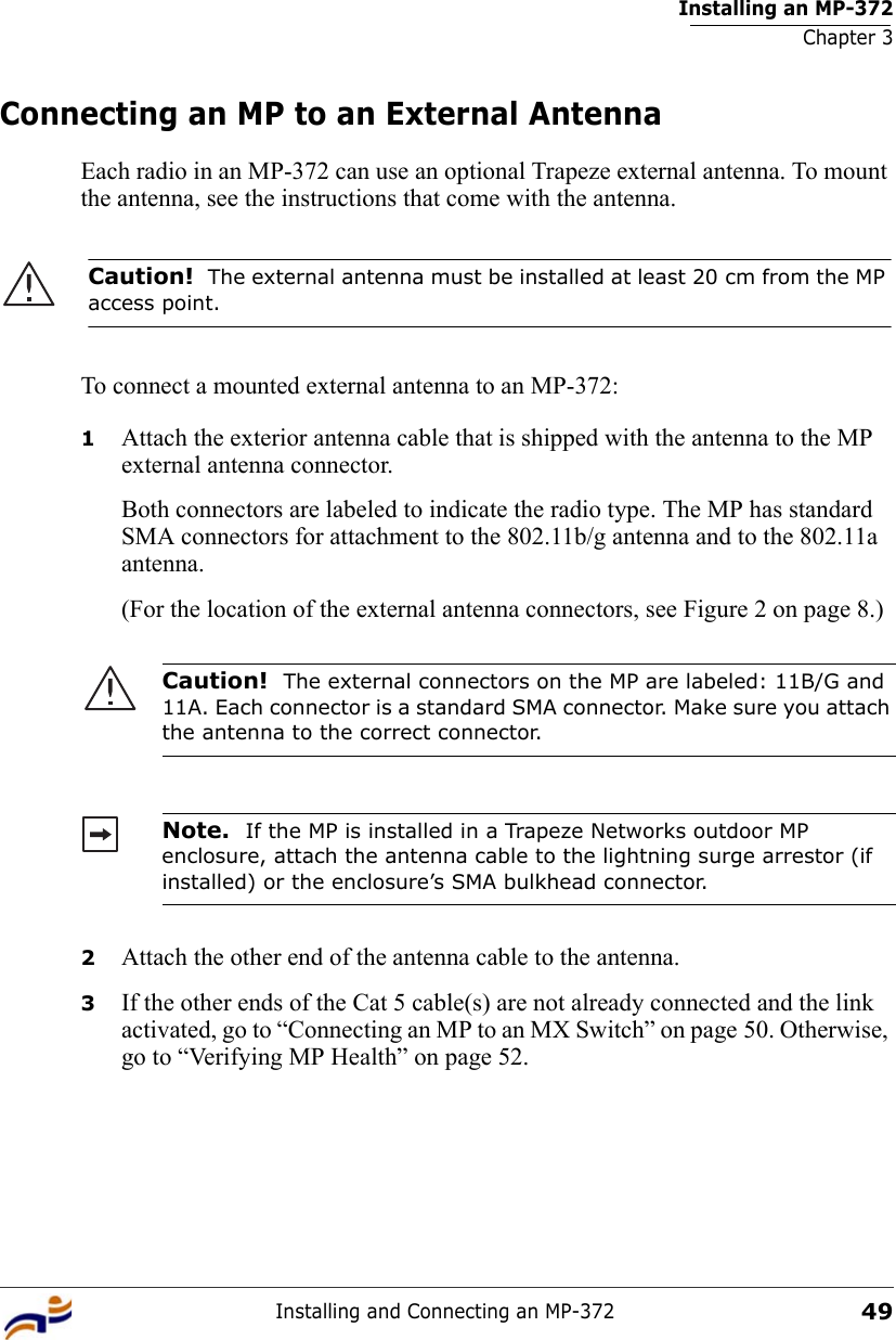 Installing an MP-372Chapter 3Installing and Connecting an MP-37249Connecting an MP to an External AntennaEach radio in an MP-372 can use an optional Trapeze external antenna. To mount the antenna, see the instructions that come with the antenna.  To connect a mounted external antenna to an MP-372:1Attach the exterior antenna cable that is shipped with the antenna to the MP external antenna connector.Both connectors are labeled to indicate the radio type. The MP has standard SMA connectors for attachment to the 802.11b/g antenna and to the 802.11a antenna.(For the location of the external antenna connectors, see Figure 2 on page 8.) 2Attach the other end of the antenna cable to the antenna.3If the other ends of the Cat 5 cable(s) are not already connected and the link activated, go to “Connecting an MP to an MX Switch” on page 50. Otherwise, go to “Verifying MP Health” on page 52.Caution!  The external antenna must be installed at least 20 cm from the MP access point.Caution!  The external connectors on the MP are labeled: 11B/G and 11A. Each connector is a standard SMA connector. Make sure you attach the antenna to the correct connector.Note.  If the MP is installed in a Trapeze Networks outdoor MP enclosure, attach the antenna cable to the lightning surge arrestor (if installed) or the enclosure’s SMA bulkhead connector.