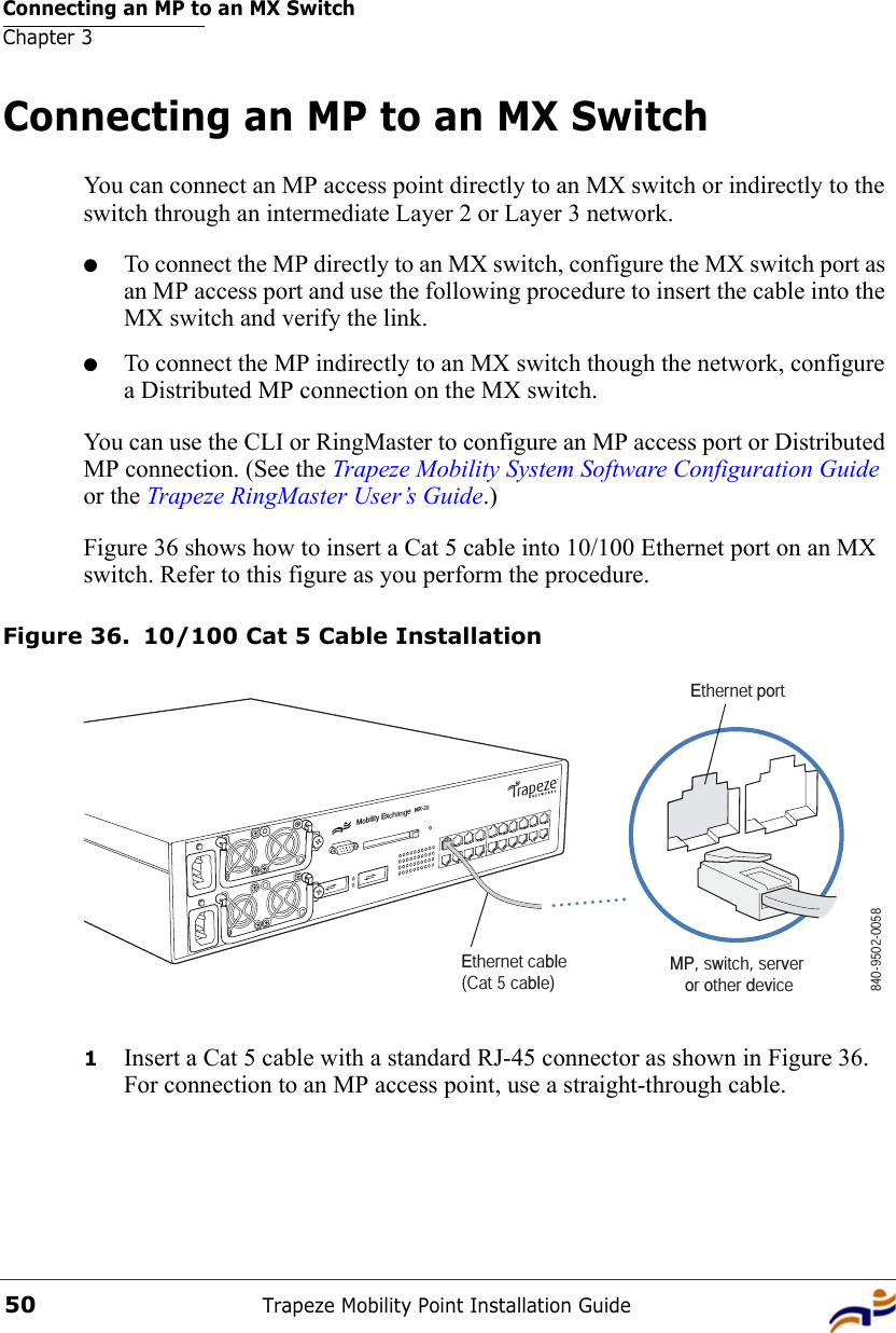 Connecting an MP to an MX SwitchChapter 3Trapeze Mobility Point Installation Guide50Connecting an MP to an MX SwitchYou can connect an MP access point directly to an MX switch or indirectly to the switch through an intermediate Layer 2 or Layer 3 network. ●To connect the MP directly to an MX switch, configure the MX switch port as an MP access port and use the following procedure to insert the cable into the MX switch and verify the link. ●To connect the MP indirectly to an MX switch though the network, configure a Distributed MP connection on the MX switch. You can use the CLI or RingMaster to configure an MP access port or Distributed MP connection. (See the Trapeze Mobility System Software Configuration Guide or the Trapeze RingMaster User’s Guide.)Figure 36 shows how to insert a Cat 5 cable into 10/100 Ethernet port on an MX switch. Refer to this figure as you perform the procedure. Figure 36. 10/100 Cat 5 Cable Installation1Insert a Cat 5 cable with a standard RJ-45 connector as shown in Figure 36. For connection to an MP access point, use a straight-through cable.Mobility ExchangeMX-20Ethernet cable (Cat 5 cable) MP, switch, server or other device840-9502-0058Ethernet port