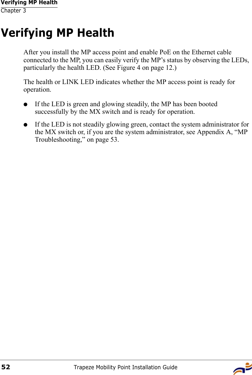 Verifying MP HealthChapter 3Trapeze Mobility Point Installation Guide52Verifying MP HealthAfter you install the MP access point and enable PoE on the Ethernet cable connected to the MP, you can easily verify the MP’s status by observing the LEDs, particularly the health LED. (See Figure 4 on page 12.) The health or LINK LED indicates whether the MP access point is ready for operation. ●If the LED is green and glowing steadily, the MP has been booted successfully by the MX switch and is ready for operation. ●If the LED is not steadily glowing green, contact the system administrator for the MX switch or, if you are the system administrator, see Appendix A, “MP Troubleshooting,” on page 53.