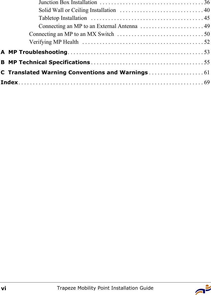 Trapeze Mobility Point Installation GuideviJunction Box Installation  . . . . . . . . . . . . . . . . . . . . . . . . . . . . . . . . . . . . 36Solid Wall or Ceiling Installation   . . . . . . . . . . . . . . . . . . . . . . . . . . . . . 40Tabletop Installation   . . . . . . . . . . . . . . . . . . . . . . . . . . . . . . . . . . . . . . . 45Connecting an MP to an External Antenna  . . . . . . . . . . . . . . . . . . . . . . 49Connecting an MP to an MX Switch  . . . . . . . . . . . . . . . . . . . . . . . . . . . . . . 50Verifying MP Health   . . . . . . . . . . . . . . . . . . . . . . . . . . . . . . . . . . . . . . . . . . 52A  MP Troubleshooting. . . . . . . . . . . . . . . . . . . . . . . . . . . . . . . . . . . . . . . . . . . . . . . 53B  MP Technical Specifications . . . . . . . . . . . . . . . . . . . . . . . . . . . . . . . . . . . . . . . 55C  Translated Warning Conventions and Warnings . . . . . . . . . . . . . . . . . . . 61Index. . . . . . . . . . . . . . . . . . . . . . . . . . . . . . . . . . . . . . . . . . . . . . . . . . . . . . . . . . . . . . . . 69