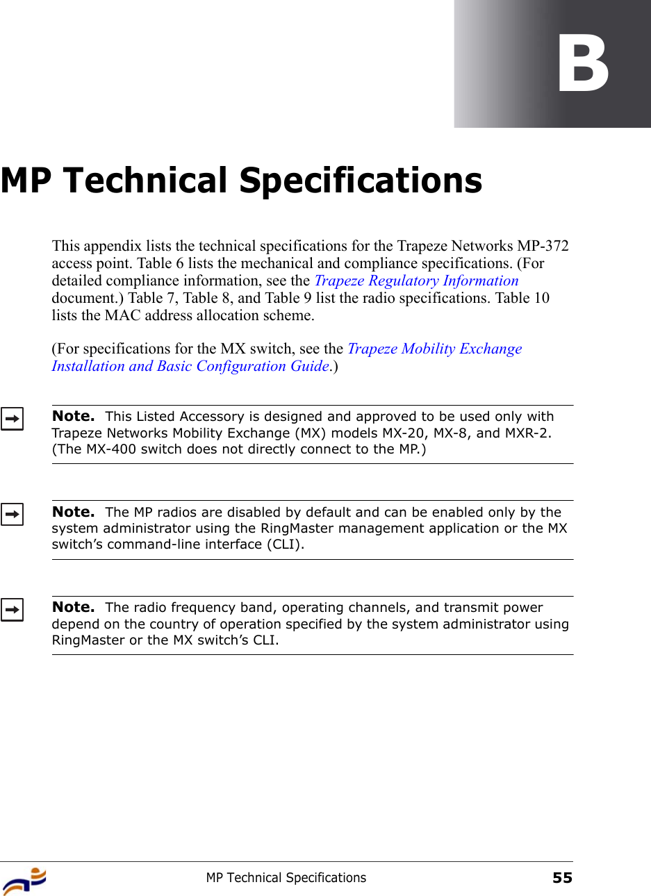 MP Technical Specifications55BMP Technical SpecificationsThis appendix lists the technical specifications for the Trapeze Networks MP-372 access point. Table 6 lists the mechanical and compliance specifications. (For detailed compliance information, see the Trapeze Regulatory Information document.) Table 7, Table 8, and Table 9 list the radio specifications. Table 10 lists the MAC address allocation scheme.(For specifications for the MX switch, see the Trapeze Mobility Exchange Installation and Basic Configuration Guide.)   Note.  This Listed Accessory is designed and approved to be used only with Trapeze Networks Mobility Exchange (MX) models MX-20, MX-8, and MXR-2. (The MX-400 switch does not directly connect to the MP.)Note.  The MP radios are disabled by default and can be enabled only by the system administrator using the RingMaster management application or the MX switch’s command-line interface (CLI). Note.  The radio frequency band, operating channels, and transmit power depend on the country of operation specified by the system administrator using RingMaster or the MX switch’s CLI.