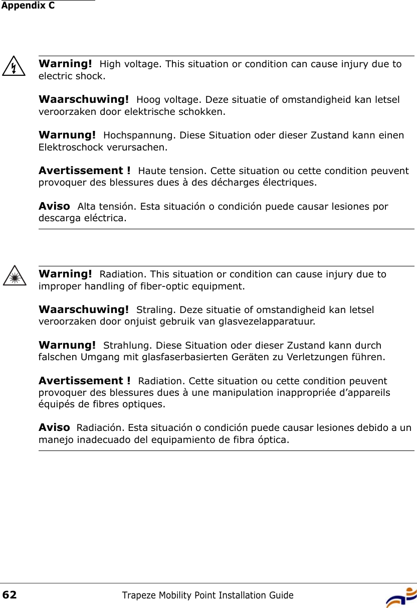 Appendix CTrapeze Mobility Point Installation Guide62Warning!  High voltage. This situation or condition can cause injury due to electric shock.Waarschuwing!  Hoog voltage. Deze situatie of omstandigheid kan letsel veroorzaken door elektrische schokken.Warnung!  Hochspannung. Diese Situation oder dieser Zustand kann einen Elektroschock verursachen.Avertissement !  Haute tension. Cette situation ou cette condition peuvent provoquer des blessures dues à des décharges électriques.Aviso  Alta tensión. Esta situación o condición puede causar lesiones por descarga eléctrica. Warning!  Radiation. This situation or condition can cause injury due to improper handling of fiber-optic equipment.Waarschuwing!  Straling. Deze situatie of omstandigheid kan letsel veroorzaken door onjuist gebruik van glasvezelapparatuur.Warnung!  Strahlung. Diese Situation oder dieser Zustand kann durch falschen Umgang mit glasfaserbasierten Geräten zu Verletzungen führen.Avertissement !  Radiation. Cette situation ou cette condition peuvent provoquer des blessures dues à une manipulation inappropriée d’appareils équipés de fibres optiques.Aviso  Radiación. Esta situación o condición puede causar lesiones debido a un manejo inadecuado del equipamiento de fibra óptica. 