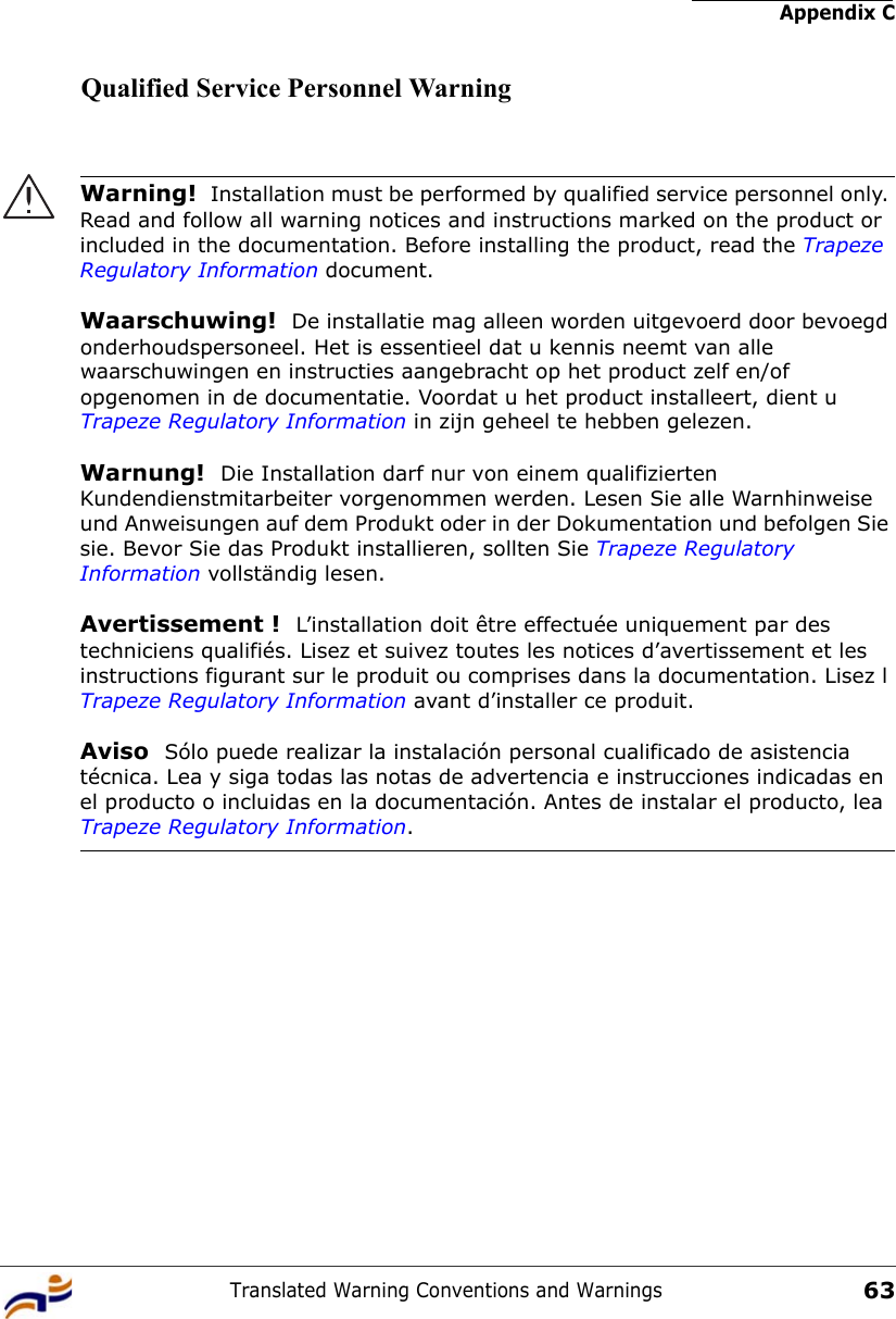 Appendix CTranslated Warning Conventions and Warnings63Qualified Service Personnel WarningWarning!  Installation must be performed by qualified service personnel only. Read and follow all warning notices and instructions marked on the product or included in the documentation. Before installing the product, read the Trapeze Regulatory Information document.Waarschuwing!  De installatie mag alleen worden uitgevoerd door bevoegd onderhoudspersoneel. Het is essentieel dat u kennis neemt van alle waarschuwingen en instructies aangebracht op het product zelf en/of opgenomen in de documentatie. Voordat u het product installeert, dient u Trapeze Regulatory Information in zijn geheel te hebben gelezen.Warnung!  Die Installation darf nur von einem qualifizierten Kundendienstmitarbeiter vorgenommen werden. Lesen Sie alle Warnhinweise und Anweisungen auf dem Produkt oder in der Dokumentation und befolgen Sie sie. Bevor Sie das Produkt installieren, sollten Sie Trapeze Regulatory Information vollständig lesen.Avertissement !  L’installation doit être effectuée uniquement par des techniciens qualifiés. Lisez et suivez toutes les notices d’avertissement et les instructions figurant sur le produit ou comprises dans la documentation. Lisez l Trapeze Regulatory Information avant d’installer ce produit.Aviso  Sólo puede realizar la instalación personal cualificado de asistencia técnica. Lea y siga todas las notas de advertencia e instrucciones indicadas en el producto o incluidas en la documentación. Antes de instalar el producto, lea Trapeze Regulatory Information. 