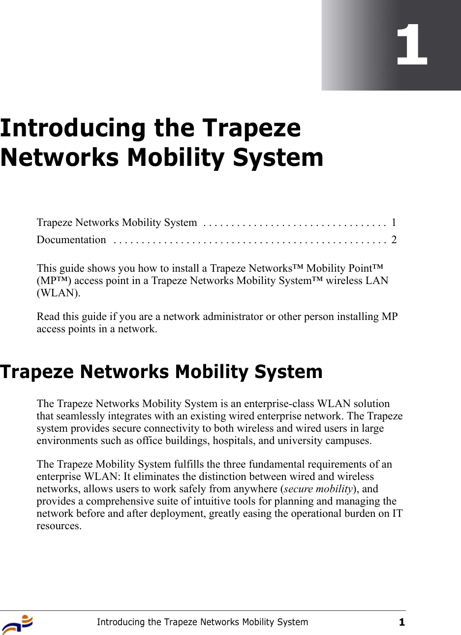 Introducing the Trapeze Networks Mobility System11Introducing the Trapeze Networks Mobility SystemThis guide shows you how to install a Trapeze Networks™ Mobility Point™ (MP™) access point in a Trapeze Networks Mobility System™ wireless LAN (WLAN).Read this guide if you are a network administrator or other person installing MP access points in a network.Trapeze Networks Mobility SystemThe Trapeze Networks Mobility System is an enterprise-class WLAN solution that seamlessly integrates with an existing wired enterprise network. The Trapeze system provides secure connectivity to both wireless and wired users in large environments such as office buildings, hospitals, and university campuses. The Trapeze Mobility System fulfills the three fundamental requirements of an enterprise WLAN: It eliminates the distinction between wired and wireless networks, allows users to work safely from anywhere (secure mobility), and provides a comprehensive suite of intuitive tools for planning and managing the network before and after deployment, greatly easing the operational burden on IT resources.Trapeze Networks Mobility System  . . . . . . . . . . . . . . . . . . . . . . . . . . . . . . . . .  1Documentation   . . . . . . . . . . . . . . . . . . . . . . . . . . . . . . . . . . . . . . . . . . . . . . . . .  2