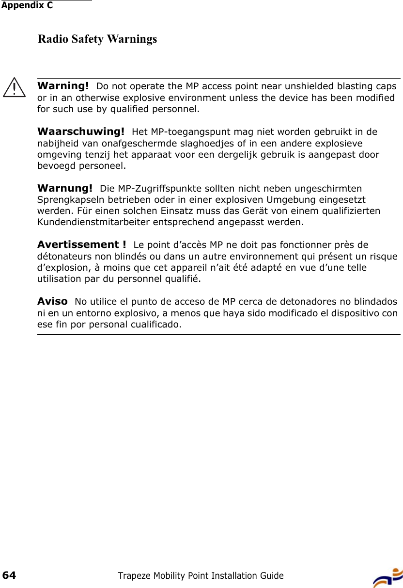 Appendix CTrapeze Mobility Point Installation Guide64Radio Safety WarningsWarning!  Do not operate the MP access point near unshielded blasting caps or in an otherwise explosive environment unless the device has been modified for such use by qualified personnel. Waarschuwing!  Het MP-toegangspunt mag niet worden gebruikt in de nabijheid van onafgeschermde slaghoedjes of in een andere explosieve omgeving tenzij het apparaat voor een dergelijk gebruik is aangepast door bevoegd personeel. Warnung!  Die MP-Zugriffspunkte sollten nicht neben ungeschirmten Sprengkapseln betrieben oder in einer explosiven Umgebung eingesetzt werden. Für einen solchen Einsatz muss das Gerät von einem qualifizierten Kundendienstmitarbeiter entsprechend angepasst werden. Avertissement !  Le point d’accès MP ne doit pas fonctionner près de détonateurs non blindés ou dans un autre environnement qui présent un risque d’explosion, à moins que cet appareil n’ait été adapté en vue d’une telle utilisation par du personnel qualifié. Aviso  No utilice el punto de acceso de MP cerca de detonadores no blindados ni en un entorno explosivo, a menos que haya sido modificado el dispositivo con ese fin por personal cualificado. 