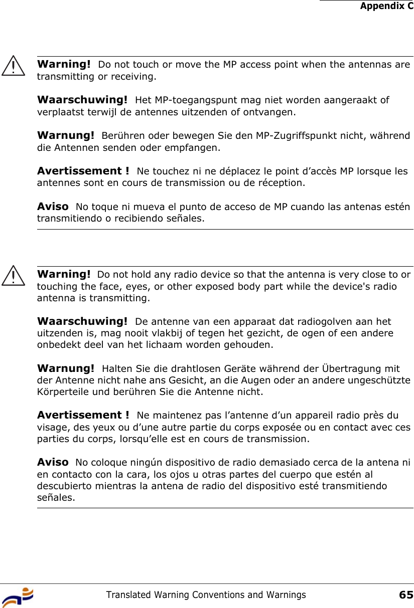 Appendix CTranslated Warning Conventions and Warnings65Warning!  Do not touch or move the MP access point when the antennas are transmitting or receiving.Waarschuwing!  Het MP-toegangspunt mag niet worden aangeraakt of verplaatst terwijl de antennes uitzenden of ontvangen.Warnung!  Berühren oder bewegen Sie den MP-Zugriffspunkt nicht, während die Antennen senden oder empfangen.Avertissement !  Ne touchez ni ne déplacez le point d’accès MP lorsque les antennes sont en cours de transmission ou de réception.Aviso  No toque ni mueva el punto de acceso de MP cuando las antenas estén transmitiendo o recibiendo señales. Warning!  Do not hold any radio device so that the antenna is very close to or touching the face, eyes, or other exposed body part while the device&apos;s radio antenna is transmitting.Waarschuwing!  De antenne van een apparaat dat radiogolven aan het uitzenden is, mag nooit vlakbij of tegen het gezicht, de ogen of een andere onbedekt deel van het lichaam worden gehouden.Warnung!  Halten Sie die drahtlosen Geräte während der Übertragung mit der Antenne nicht nahe ans Gesicht, an die Augen oder an andere ungeschützte Körperteile und berühren Sie die Antenne nicht.Avertissement !  Ne maintenez pas l’antenne d’un appareil radio près du visage, des yeux ou d’une autre partie du corps exposée ou en contact avec ces parties du corps, lorsqu’elle est en cours de transmission.Aviso  No coloque ningún dispositivo de radio demasiado cerca de la antena ni en contacto con la cara, los ojos u otras partes del cuerpo que estén al descubierto mientras la antena de radio del dispositivo esté transmitiendo señales. 