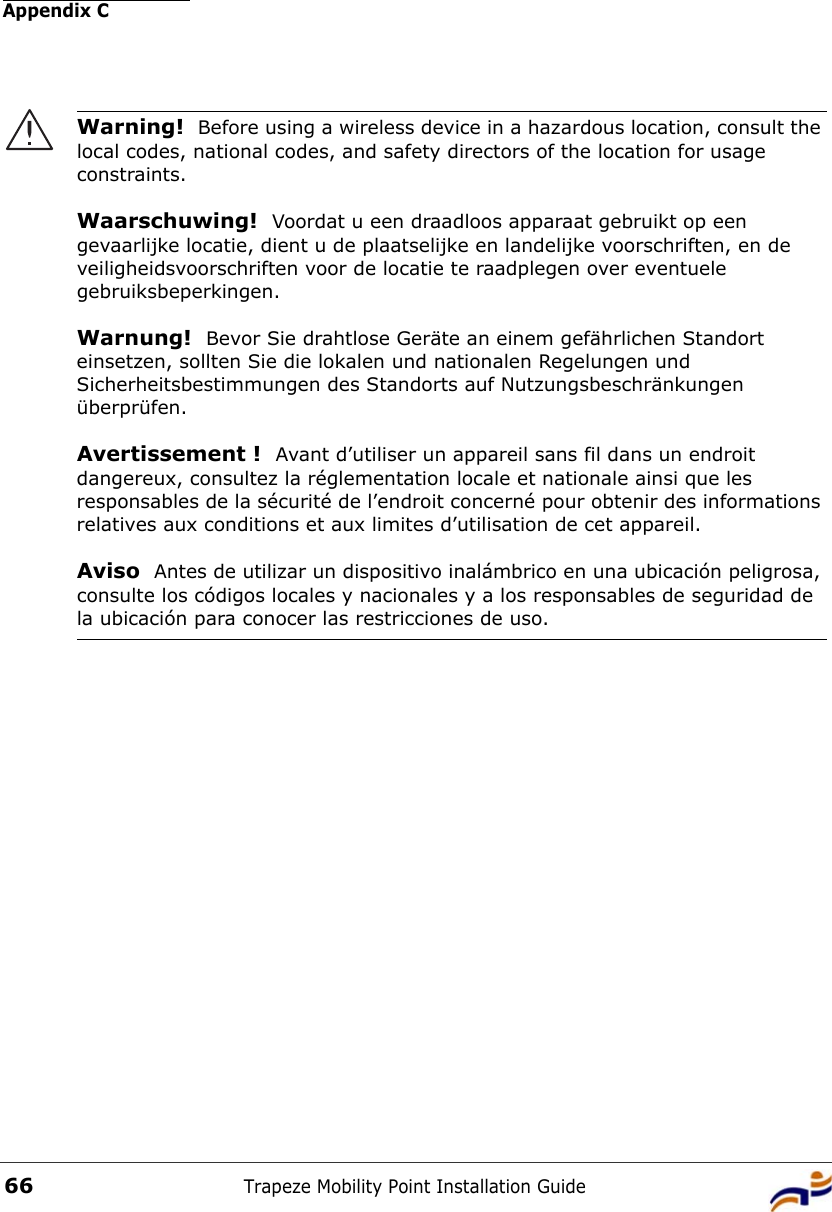 Appendix CTrapeze Mobility Point Installation Guide66Warning!  Before using a wireless device in a hazardous location, consult the local codes, national codes, and safety directors of the location for usage constraints.Waarschuwing!  Voordat u een draadloos apparaat gebruikt op een gevaarlijke locatie, dient u de plaatselijke en landelijke voorschriften, en de veiligheidsvoorschriften voor de locatie te raadplegen over eventuele gebruiksbeperkingen.Warnung!  Bevor Sie drahtlose Geräte an einem gefährlichen Standort einsetzen, sollten Sie die lokalen und nationalen Regelungen und Sicherheitsbestimmungen des Standorts auf Nutzungsbeschränkungen überprüfen.Avertissement !  Avant d’utiliser un appareil sans fil dans un endroit dangereux, consultez la réglementation locale et nationale ainsi que les responsables de la sécurité de l’endroit concerné pour obtenir des informations relatives aux conditions et aux limites d’utilisation de cet appareil.Aviso  Antes de utilizar un dispositivo inalámbrico en una ubicación peligrosa, consulte los códigos locales y nacionales y a los responsables de seguridad de la ubicación para conocer las restricciones de uso. 