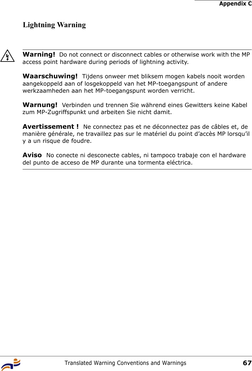 Appendix CTranslated Warning Conventions and Warnings67Lightning WarningWarning!  Do not connect or disconnect cables or otherwise work with the MP access point hardware during periods of lightning activity.Waarschuwing!  Tijdens onweer met bliksem mogen kabels nooit worden aangekoppeld aan of losgekoppeld van het MP-toegangspunt of andere werkzaamheden aan het MP-toegangspunt worden verricht. Warnung!  Verbinden und trennen Sie während eines Gewitters keine Kabel zum MP-Zugriffspunkt und arbeiten Sie nicht damit. Avertissement !  Ne connectez pas et ne déconnectez pas de câbles et, de manière générale, ne travaillez pas sur le matériel du point d’accès MP lorsqu’il y a un risque de foudre.Aviso  No conecte ni desconecte cables, ni tampoco trabaje con el hardware del punto de acceso de MP durante una tormenta eléctrica. 