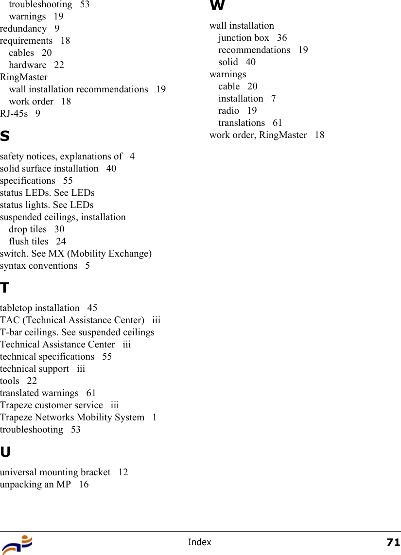 Index71troubleshooting 53warnings 19redundancy 9requirements 18cables 20hardware 22RingMasterwall installation recommendations  19work order  18RJ-45s 9Ssafety notices, explanations of  4solid surface installation  40specifications 55status LEDs. See LEDsstatus lights. See LEDssuspended ceilings, installationdrop tiles  30flush tiles  24switch. See MX (Mobility Exchange)syntax conventions  5Ttabletop installation  45TAC (Technical Assistance Center)  iiiT-bar ceilings. See suspended ceilingsTechnical Assistance Center  iiitechnical specifications  55technical support  iiitools 22translated warnings  61Trapeze customer service  iiiTrapeze Networks Mobility System  1troubleshooting 53Uuniversal mounting bracket  12unpacking an MP  16Wwall installationjunction box  36recommendations 19solid 40warningscable 20installation 7radio 19translations 61work order, RingMaster  18