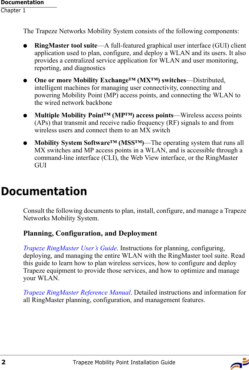 DocumentationChapter 1Trapeze Mobility Point Installation Guide2The Trapeze Networks Mobility System consists of the following components:●RingMaster tool suite—A full-featured graphical user interface (GUI) client application used to plan, configure, and deploy a WLAN and its users. It also provides a centralized service application for WLAN and user monitoring, reporting, and diagnostics●One or more Mobility Exchange™ (MX™) switches—Distributed, intelligent machines for managing user connectivity, connecting and powering Mobility Point (MP) access points, and connecting the WLAN to the wired network backbone●Multiple Mobility Point™ (MP™) access points—Wireless access points (APs) that transmit and receive radio frequency (RF) signals to and from wireless users and connect them to an MX switch●Mobility System Software™ (MSS™)—The operating system that runs all MX switches and MP access points in a WLAN, and is accessible through a command-line interface (CLI), the Web View interface, or the RingMaster GUIDocumentationConsult the following documents to plan, install, configure, and manage a Trapeze Networks Mobility System.Planning, Configuration, and DeploymentTrapeze RingMaster User’s Guide. Instructions for planning, configuring, deploying, and managing the entire WLAN with the RingMaster tool suite. Read this guide to learn how to plan wireless services, how to configure and deploy Trapeze equipment to provide those services, and how to optimize and manage your WLAN.Trapeze RingMaster Reference Manual. Detailed instructions and information for all RingMaster planning, configuration, and management features. 