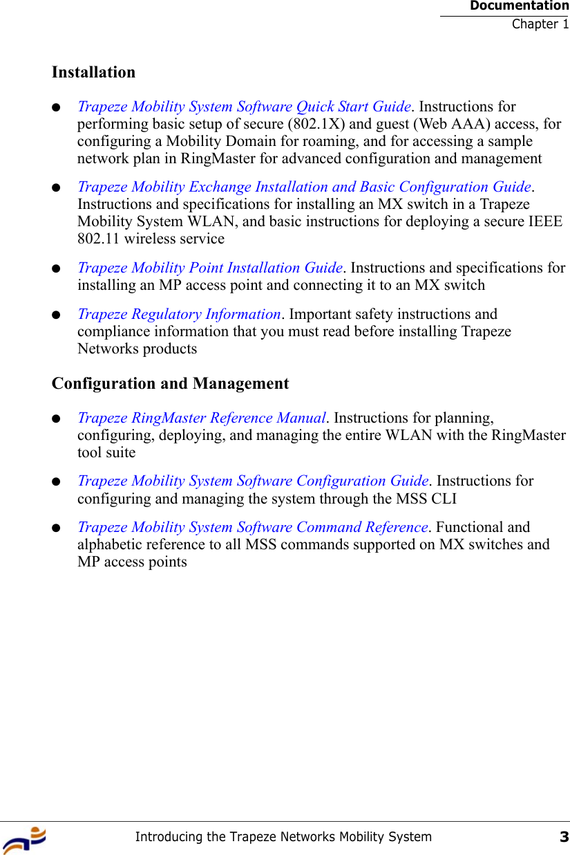 DocumentationChapter 1Introducing the Trapeze Networks Mobility System3Installation●Trapeze Mobility System Software Quick Start Guide. Instructions for performing basic setup of secure (802.1X) and guest (Web AAA) access, for configuring a Mobility Domain for roaming, and for accessing a sample network plan in RingMaster for advanced configuration and management●Trapeze Mobility Exchange Installation and Basic Configuration Guide. Instructions and specifications for installing an MX switch in a Trapeze Mobility System WLAN, and basic instructions for deploying a secure IEEE 802.11 wireless service●Trapeze Mobility Point Installation Guide. Instructions and specifications for installing an MP access point and connecting it to an MX switch●Trapeze Regulatory Information. Important safety instructions and compliance information that you must read before installing Trapeze Networks productsConfiguration and Management●Trapeze RingMaster Reference Manual. Instructions for planning, configuring, deploying, and managing the entire WLAN with the RingMaster tool suite●Trapeze Mobility System Software Configuration Guide. Instructions for configuring and managing the system through the MSS CLI●Trapeze Mobility System Software Command Reference. Functional and alphabetic reference to all MSS commands supported on MX switches and MP access points