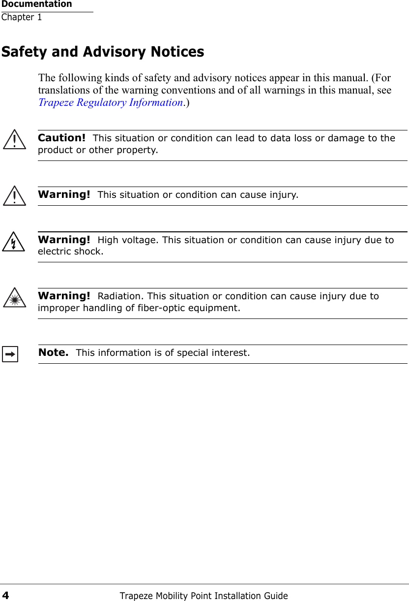 DocumentationChapter 1Trapeze Mobility Point Installation Guide4Safety and Advisory NoticesThe following kinds of safety and advisory notices appear in this manual. (For translations of the warning conventions and of all warnings in this manual, see Trapeze Regulatory Information.)     Caution!  This situation or condition can lead to data loss or damage to the product or other property.Warning!  This situation or condition can cause injury. Warning!  High voltage. This situation or condition can cause injury due to electric shock.Warning!  Radiation. This situation or condition can cause injury due to improper handling of fiber-optic equipment.Note.  This information is of special interest.