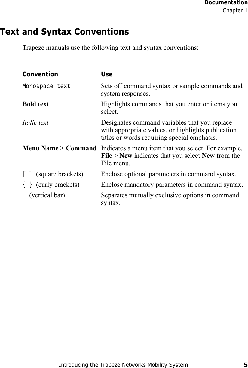 DocumentationChapter 1Introducing the Trapeze Networks Mobility System5Text and Syntax ConventionsTrapeze manuals use the following text and syntax conventions:  Convention UseMonospace text Sets off command syntax or sample commands and system responses.Bold text Highlights commands that you enter or items you select.Italic text Designates command variables that you replace with appropriate values, or highlights publication titles or words requiring special emphasis.Menu Name &gt; Command Indicates a menu item that you select. For example, File &gt; New indicates that you select New from the File menu.[ ] (square brackets) Enclose optional parameters in command syntax.{ } (curly brackets) Enclose mandatory parameters in command syntax.| (vertical bar) Separates mutually exclusive options in command syntax.