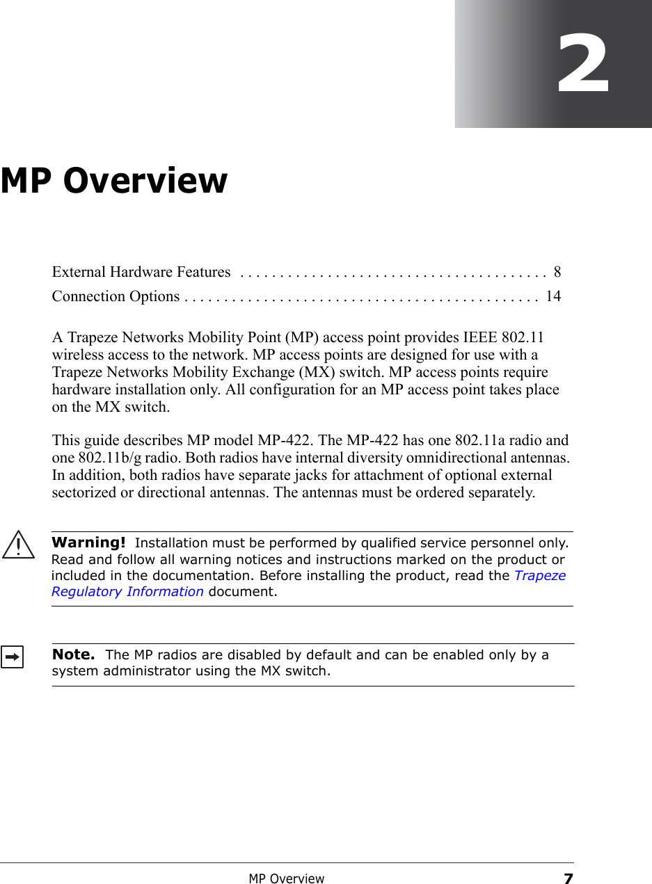 MP Overview72MP OverviewA Trapeze Networks Mobility Point (MP) access point provides IEEE 802.11 wireless access to the network. MP access points are designed for use with a Trapeze Networks Mobility Exchange (MX) switch. MP access points require hardware installation only. All configuration for an MP access point takes place on the MX switch.This guide describes MP model MP-422. The MP-422 has one 802.11a radio and one 802.11b/g radio. Both radios have internal diversity omnidirectional antennas. In addition, both radios have separate jacks for attachment of optional external sectorized or directional antennas. The antennas must be ordered separately.  External Hardware Features  . . . . . . . . . . . . . . . . . . . . . . . . . . . . . . . . . . . . . . .  8Connection Options . . . . . . . . . . . . . . . . . . . . . . . . . . . . . . . . . . . . . . . . . . . . .  14Warning!  Installation must be performed by qualified service personnel only. Read and follow all warning notices and instructions marked on the product or included in the documentation. Before installing the product, read the Trapeze Regulatory Information document. Note.  The MP radios are disabled by default and can be enabled only by a system administrator using the MX switch. 