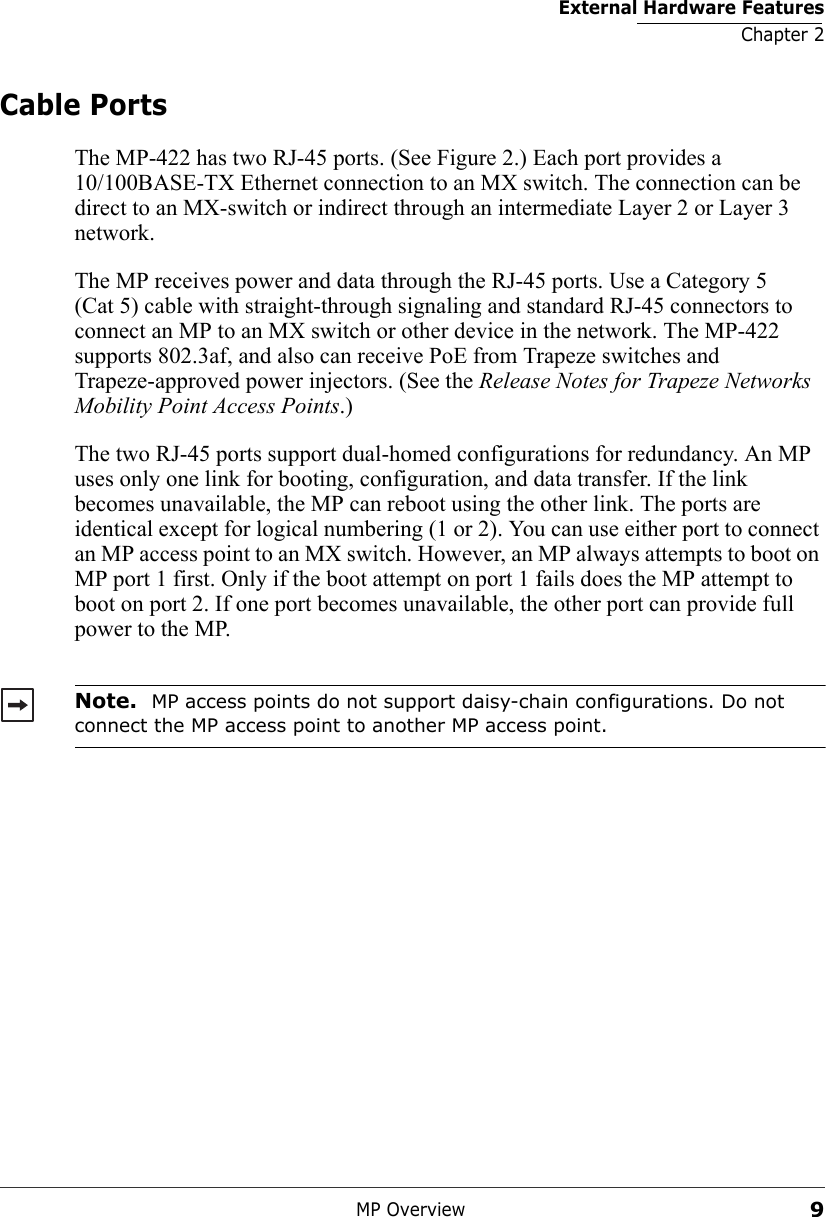 External Hardware FeaturesChapter 2MP Overview9Cable PortsThe MP-422 has two RJ-45 ports. (See Figure 2.) Each port provides a 10/100BASE-TX Ethernet connection to an MX switch. The connection can be direct to an MX-switch or indirect through an intermediate Layer 2 or Layer 3 network. The MP receives power and data through the RJ-45 ports. Use a Category 5 (Cat 5) cable with straight-through signaling and standard RJ-45 connectors to connect an MP to an MX switch or other device in the network. The MP-422 supports 802.3af, and also can receive PoE from Trapeze switches and Trapeze-approved power injectors. (See the Release Notes for Trapeze Networks Mobility Point Access Points.)The two RJ-45 ports support dual-homed configurations for redundancy. An MP uses only one link for booting, configuration, and data transfer. If the link becomes unavailable, the MP can reboot using the other link. The ports are identical except for logical numbering (1 or 2). You can use either port to connect an MP access point to an MX switch. However, an MP always attempts to boot on MP port 1 first. Only if the boot attempt on port 1 fails does the MP attempt to boot on port 2. If one port becomes unavailable, the other port can provide full power to the MP. Note.  MP access points do not support daisy-chain configurations. Do not connect the MP access point to another MP access point.