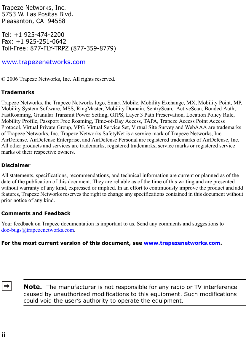 ii© 2006 Trapeze Networks, Inc. All rights reserved. TrademarksTrapeze Networks, the Trapeze Networks logo, Smart Mobile, Mobility Exchange, MX, Mobility Point, MP, Mobility System Software, MSS, RingMaster, Mobility Domain, SentryScan,  ActiveScan, Bonded Auth, FastRoaming, Granular Transmit Power Setting, GTPS, Layer 3 Path Preservation, Location Policy Rule, Mobility Profile, Passport Free Roaming, Time-of-Day Access, TAPA, Trapeze Access Point Access Protocol, Virtual Private Group, VPG, Virtual Service Set, Virtual Site Survey and WebAAA are trademarks of Trapeze Networks, Inc. Trapeze Networks SafetyNet is a service mark of Trapeze Networks, Inc. AirDefense. AirDefense Enterprise, and AirDefense Personal are registered trademarks of AirDefense, Inc. All other products and services are trademarks, registered trademarks, service marks or registered service marks of their respective owners.DisclaimerAll statements, specifications, recommendations, and technical information are current or planned as of the date of the publication of this document. They are reliable as of the time of this writing and are presented without warranty of any kind, expressed or implied. In an effort to continuously improve the product and add features, Trapeze Networks reserves the right to change any specifications contained in this document without prior notice of any kind.Comments and FeedbackYour feedback on Trapeze documentation is important to us. Send any comments and suggestions to doc-bugs@trapezenetworks.com.For the most current version of this document, see www.trapezenetworks.com. Note.  The manufacturer is not responsible for any radio or TV interference caused by unauthorized modifications to this equipment. Such modifications could void the user’s authority to operate the equipment.Trapeze Networks, Inc.5753 W. Las Positas Blvd.Pleasanton, CA 94588Tel: +1 925-474-2200Fax: +1 925-251-0642Toll-Free: 877-FLY-TRPZ (877-359-8779)www.trapezenetworks.com