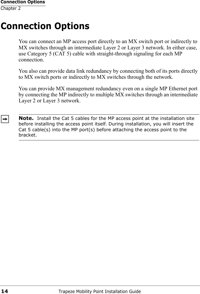 Connection OptionsChapter 2Trapeze Mobility Point Installation Guide14Connection OptionsYou can connect an MP access port directly to an MX switch port or indirectly to MX switches through an intermediate Layer 2 or Layer 3 network. In either case, use Category 5 (CAT 5) cable with straight-through signaling for each MP connection.You also can provide data link redundancy by connecting both of its ports directly to MX switch ports or indirectly to MX switches through the network.You can provide MX management redundancy even on a single MP Ethernet port by connecting the MP indirectly to multiple MX switches through an intermediate Layer 2 or Layer 3 network. Note.  Install the Cat 5 cables for the MP access point at the installation site before installing the access point itself. During installation, you will insert the Cat 5 cable(s) into the MP port(s) before attaching the access point to the bracket. 