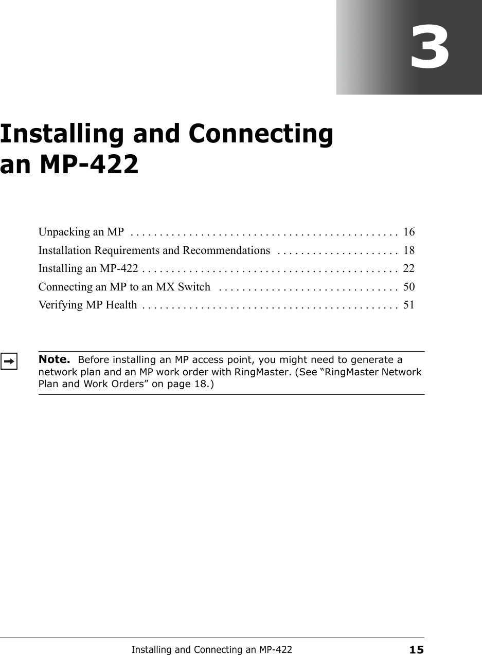 Installing and Connecting an MP-422153Installing and Connecting an MP-422Unpacking an MP  . . . . . . . . . . . . . . . . . . . . . . . . . . . . . . . . . . . . . . . . . . . . . .  16Installation Requirements and Recommendations  . . . . . . . . . . . . . . . . . . . . .  18Installing an MP-422 . . . . . . . . . . . . . . . . . . . . . . . . . . . . . . . . . . . . . . . . . . . .  22Connecting an MP to an MX Switch   . . . . . . . . . . . . . . . . . . . . . . . . . . . . . . .  50Verifying MP Health  . . . . . . . . . . . . . . . . . . . . . . . . . . . . . . . . . . . . . . . . . . . .  51Note.  Before installing an MP access point, you might need to generate a network plan and an MP work order with RingMaster. (See “RingMaster Network Plan and Work Orders” on page 18.)