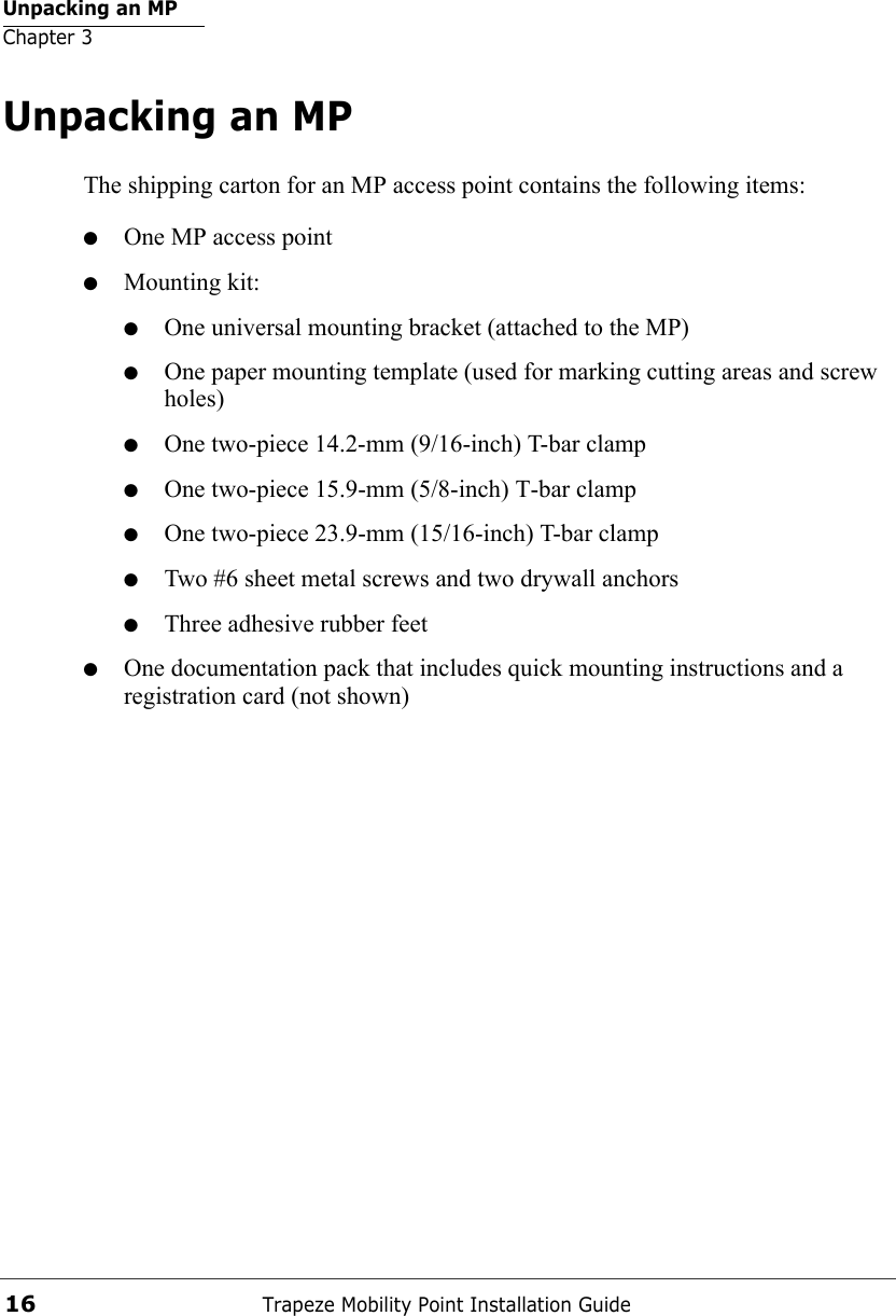 Unpacking an MPChapter 3Trapeze Mobility Point Installation Guide16Unpacking an MPThe shipping carton for an MP access point contains the following items: ●One MP access point●Mounting kit:●One universal mounting bracket (attached to the MP) ●One paper mounting template (used for marking cutting areas and screw holes) ●One two-piece 14.2-mm (9/16-inch) T-bar clamp ●One two-piece 15.9-mm (5/8-inch) T-bar clamp●One two-piece 23.9-mm (15/16-inch) T-bar clamp●Two #6 sheet metal screws and two drywall anchors●Three adhesive rubber feet●One documentation pack that includes quick mounting instructions and a registration card (not shown)