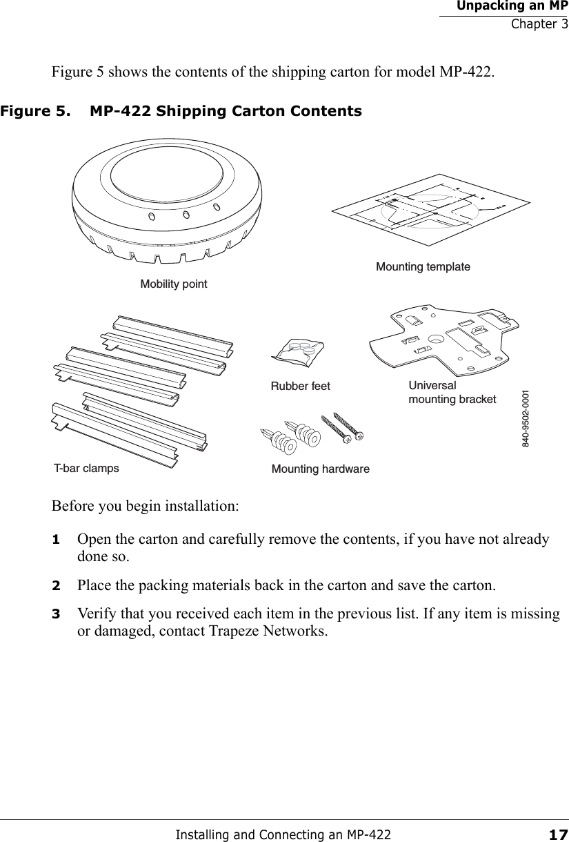 Unpacking an MPChapter 3Installing and Connecting an MP-42217Figure 5 shows the contents of the shipping carton for model MP-422.Figure 5. MP-422 Shipping Carton ContentsBefore you begin installation:1Open the carton and carefully remove the contents, if you have not already done so.2Place the packing materials back in the carton and save the carton.3Verify that you received each item in the previous list. If any item is missing or damaged, contact Trapeze Networks. T-bar clampsMounting templateRubber feet Universalmounting bracketMounting hardwareMobility point840-9502-0001