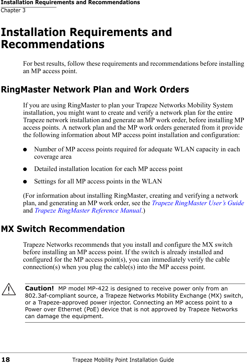 Installation Requirements and RecommendationsChapter 3Trapeze Mobility Point Installation Guide18Installation Requirements and RecommendationsFor best results, follow these requirements and recommendations before installing an MP access point.RingMaster Network Plan and Work OrdersIf you are using RingMaster to plan your Trapeze Networks Mobility System installation, you might want to create and verify a network plan for the entire Trapeze network installation and generate an MP work order, before installing MP access points. A network plan and the MP work orders generated from it provide the following information about MP access point installation and configuration:●Number of MP access points required for adequate WLAN capacity in each coverage area●Detailed installation location for each MP access point●Settings for all MP access points in the WLAN(For information about installing RingMaster, creating and verifying a network plan, and generating an MP work order, see the Trapeze RingMaster User’s Guide and Trapeze RingMaster Reference Manual.)MX Switch RecommendationTrapeze Networks recommends that you install and configure the MX switch before installing an MP access point. If the switch is already installed and configured for the MP access point(s), you can immediately verify the cable connection(s) when you plug the cable(s) into the MP access point.Caution!  MP model MP-422 is designed to receive power only from an 802.3af-compliant source, a Trapeze Networks Mobility Exchange (MX) switch, or a Trapeze-approved power injector. Connecting an MP access point to a Power over Ethernet (PoE) device that is not approved by Trapeze Networks can damage the equipment. 