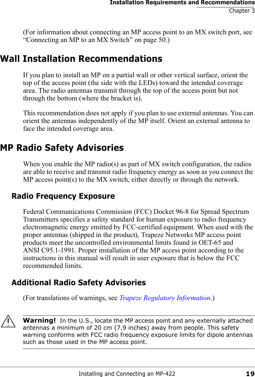 Installation Requirements and RecommendationsChapter 3Installing and Connecting an MP-42219(For information about connecting an MP access point to an MX switch port, see “Connecting an MP to an MX Switch” on page 50.)Wall Installation RecommendationsIf you plan to install an MP on a partial wall or other vertical surface, orient the top of the access point (the side with the LEDs) toward the intended coverage area. The radio antennas transmit through the top of the access point but not through the bottom (where the bracket is). This recommendation does not apply if you plan to use external antennas. You can orient the antennas independently of the MP itself. Orient an external antenna to face the intended coverage area. MP Radio Safety AdvisoriesWhen you enable the MP radio(s) as part of MX switch configuration, the radios are able to receive and transmit radio frequency energy as soon as you connect the MP access point(s) to the MX switch, either directly or through the network. Radio Frequency ExposureFederal Communications Commission (FCC) Docket 96-8 for Spread Spectrum Transmitters specifies a safety standard for human exposure to radio frequency electromagnetic energy emitted by FCC-certified equipment. When used with the proper antennas (shipped in the product), Trapeze Networks MP access point products meet the uncontrolled environmental limits found in OET-65 and ANSI C95.1-1991. Proper installation of the MP access point according to the instructions in this manual will result in user exposure that is below the FCC recommended limits.Additional Radio Safety Advisories(For translations of warnings, see Trapeze Regulatory Information.)     Warning!  In the U.S., locate the MP access point and any externally attached antennas a minimum of 20 cm (7.9 inches) away from people. This safety warning conforms with FCC radio frequency exposure limits for dipole antennas such as those used in the MP access point. 