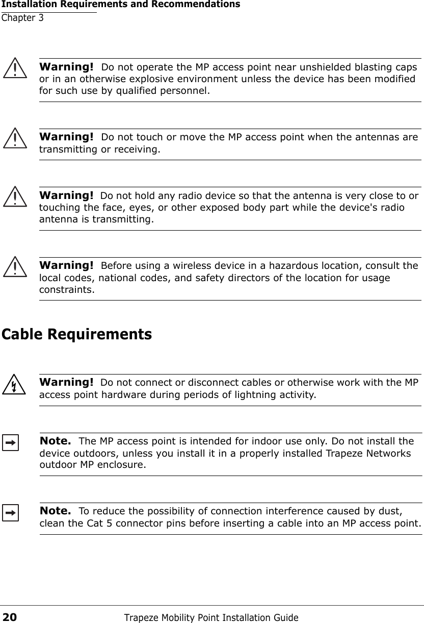 Installation Requirements and RecommendationsChapter 3Trapeze Mobility Point Installation Guide20Cable Requirements  Warning!  Do not operate the MP access point near unshielded blasting caps or in an otherwise explosive environment unless the device has been modified for such use by qualified personnel. Warning!  Do not touch or move the MP access point when the antennas are transmitting or receiving.Warning!  Do not hold any radio device so that the antenna is very close to or touching the face, eyes, or other exposed body part while the device&apos;s radio antenna is transmitting.Warning!  Before using a wireless device in a hazardous location, consult the local codes, national codes, and safety directors of the location for usage constraints.Warning!  Do not connect or disconnect cables or otherwise work with the MP access point hardware during periods of lightning activity. Note.  The MP access point is intended for indoor use only. Do not install the device outdoors, unless you install it in a properly installed Trapeze Networks outdoor MP enclosure. Note.  To reduce the possibility of connection interference caused by dust, clean the Cat 5 connector pins before inserting a cable into an MP access point.