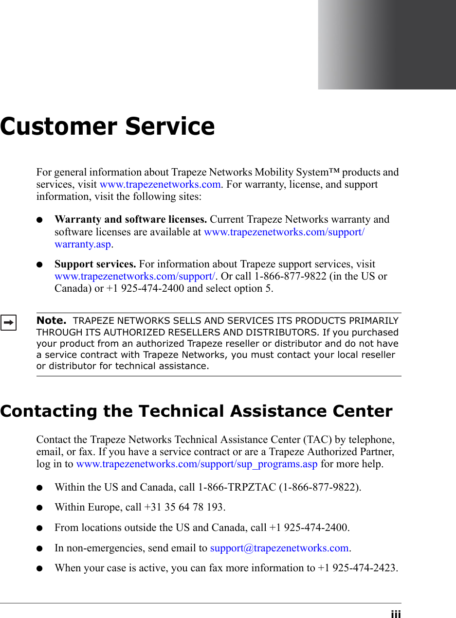 iiiCustomer ServiceFor general information about Trapeze Networks Mobility System™ products and services, visit www.trapezenetworks.com. For warranty, license, and support information, visit the following sites:●Warranty and software licenses. Current Trapeze Networks warranty and software licenses are available at www.trapezenetworks.com/support/warranty.asp.●Support services. For information about Trapeze support services, visit www.trapezenetworks.com/support/. Or call 1-866-877-9822 (in the US or Canada) or +1 925-474-2400 and select option 5. Contacting the Technical Assistance CenterContact the Trapeze Networks Technical Assistance Center (TAC) by telephone, email, or fax. If you have a service contract or are a Trapeze Authorized Partner, log in to www.trapezenetworks.com/support/sup_programs.asp for more help.●Within the US and Canada, call 1-866-TRPZTAC (1-866-877-9822).●Within Europe, call +31 35 64 78 193.●From locations outside the US and Canada, call +1 925-474-2400.●In non-emergencies, send email to support@trapezenetworks.com.●When your case is active, you can fax more information to +1 925-474-2423. Note.  TRAPEZE NETWORKS SELLS AND SERVICES ITS PRODUCTS PRIMARILY THROUGH ITS AUTHORIZED RESELLERS AND DISTRIBUTORS. If you purchased your product from an authorized Trapeze reseller or distributor and do not have a service contract with Trapeze Networks, you must contact your local reseller or distributor for technical assistance.