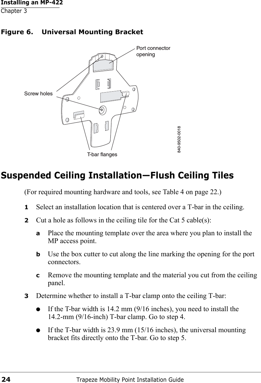 Installing an MP-422Chapter 3Trapeze Mobility Point Installation Guide24Figure 6. Universal Mounting BracketSuspended Ceiling Installation—Flush Ceiling Tiles(For required mounting hardware and tools, see Table 4 on page 22.)1Select an installation location that is centered over a T-bar in the ceiling.2Cut a hole as follows in the ceiling tile for the Cat 5 cable(s):aPlace the mounting template over the area where you plan to install the MP access point.bUse the box cutter to cut along the line marking the opening for the port connectors.cRemove the mounting template and the material you cut from the ceiling panel.3Determine whether to install a T-bar clamp onto the ceiling T-bar:●If the T-bar width is 14.2 mm (9/16 inches), you need to install the 14.2-mm (9/16-inch) T-bar clamp. Go to step 4.●If the T-bar width is 23.9 mm (15/16 inches), the universal mounting bracket fits directly onto the T-bar. Go to step 5.   840-9502-0018Port connectoropeningT-bar flangesScrew holes