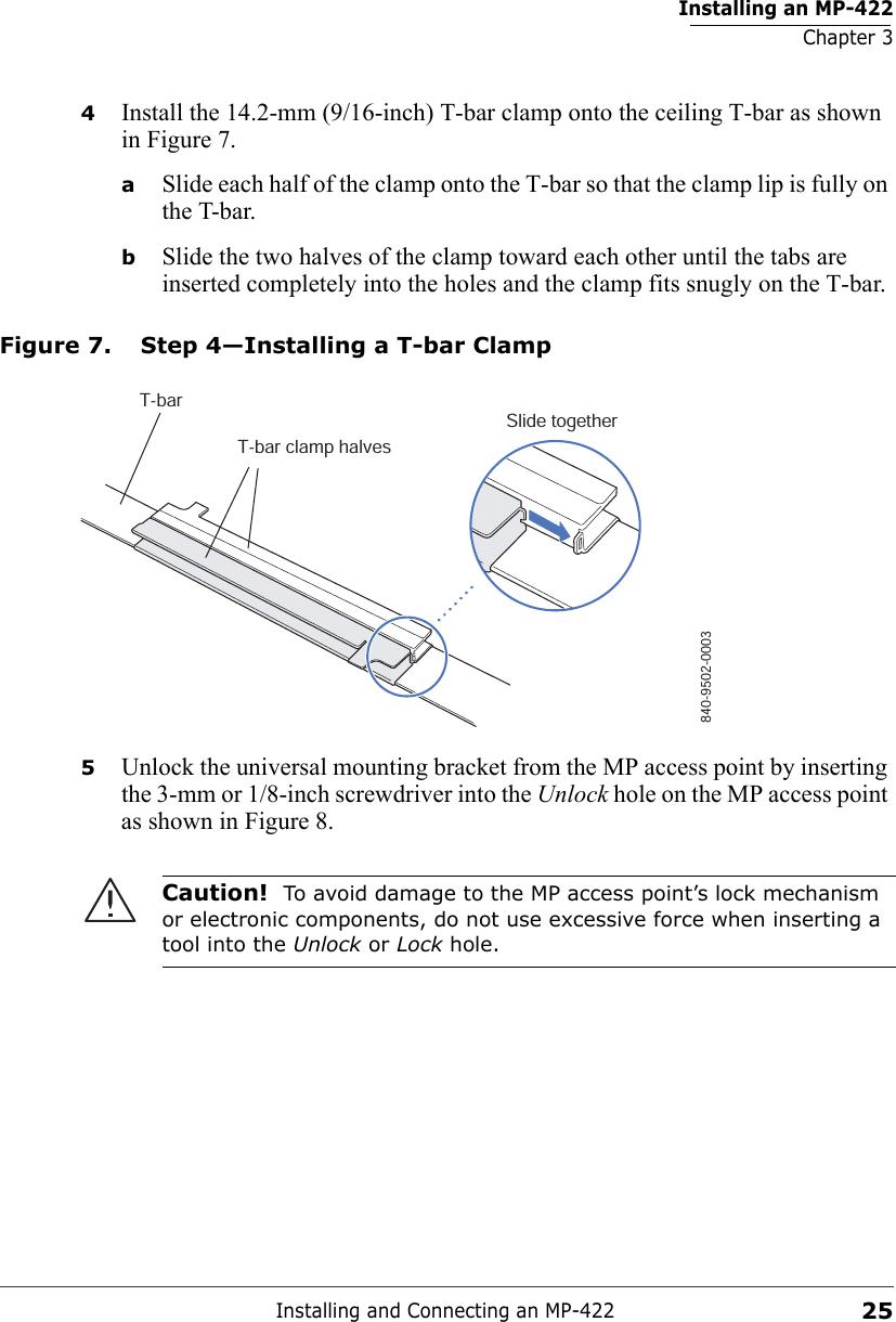 Installing an MP-422Chapter 3Installing and Connecting an MP-422254Install the 14.2-mm (9/16-inch) T-bar clamp onto the ceiling T-bar as shown in Figure 7. aSlide each half of the clamp onto the T-bar so that the clamp lip is fully on the T-bar. bSlide the two halves of the clamp toward each other until the tabs are inserted completely into the holes and the clamp fits snugly on the T-bar.Figure 7. Step 4—Installing a T-bar Clamp5Unlock the universal mounting bracket from the MP access point by inserting the 3-mm or 1/8-inch screwdriver into the Unlock hole on the MP access point as shown in Figure 8.Caution!  To avoid damage to the MP access point’s lock mechanism or electronic components, do not use excessive force when inserting a tool into the Unlock or Lock hole. T-barT-bar clamp halvesSlide together840-9502-0003