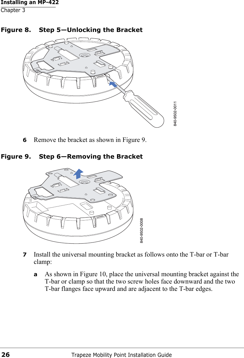 Installing an MP-422Chapter 3Trapeze Mobility Point Installation Guide26Figure 8. Step 5—Unlocking the Bracket6Remove the bracket as shown in Figure 9.Figure 9. Step 6—Removing the Bracket7Install the universal mounting bracket as follows onto the T-bar or T-bar clamp:  aAs shown in Figure 10, place the universal mounting bracket against the T-bar or clamp so that the two screw holes face downward and the two T-bar flanges face upward and are adjacent to the T-bar edges. 840-9502-0011840-9502-0008