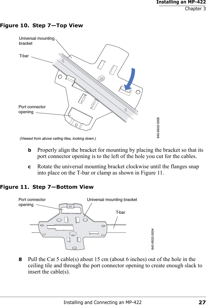 Installing an MP-422Chapter 3Installing and Connecting an MP-42227Figure 10. Step 7—Top ViewbProperly align the bracket for mounting by placing the bracket so that its port connector opening is to the left of the hole you cut for the cables.  cRotate the universal mounting bracket clockwise until the flanges snap into place on the T-bar or clamp as shown in Figure 11.Figure 11. Step 7—Bottom View8Pull the Cat 5 cable(s) about 15 cm (about 6 inches) out of the hole in the ceiling tile and through the port connector opening to create enough slack to insert the cable(s). T-bar(Viewed from above ceiling tiles, looking down.)840-9502-0005Universal mountingbracketPort connectoropeningT-barUniversal mounting bracket840-9502-0004Port connectoropening