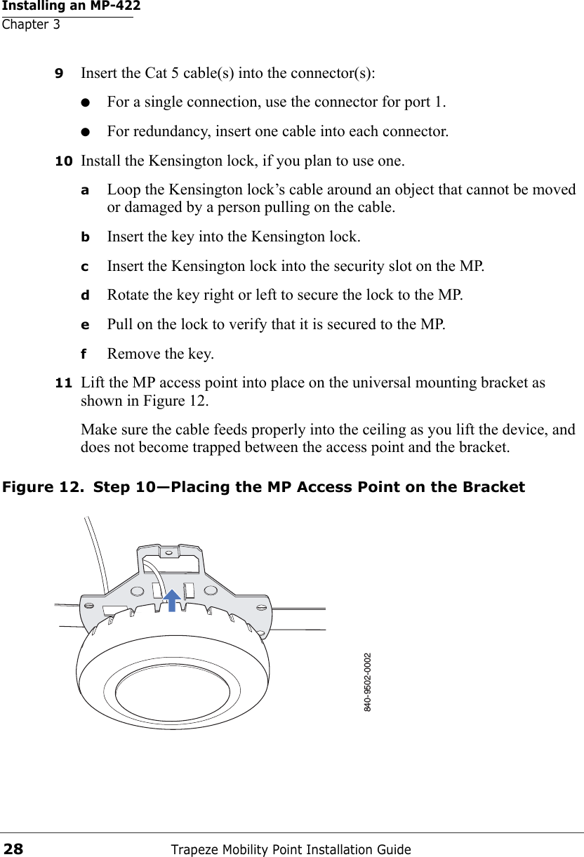 Installing an MP-422Chapter 3Trapeze Mobility Point Installation Guide289Insert the Cat 5 cable(s) into the connector(s):●For a single connection, use the connector for port 1.●For redundancy, insert one cable into each connector. 10 Install the Kensington lock, if you plan to use one.aLoop the Kensington lock’s cable around an object that cannot be moved or damaged by a person pulling on the cable.bInsert the key into the Kensington lock.cInsert the Kensington lock into the security slot on the MP.dRotate the key right or left to secure the lock to the MP. ePull on the lock to verify that it is secured to the MP.fRemove the key.11 Lift the MP access point into place on the universal mounting bracket as shown in Figure 12. Make sure the cable feeds properly into the ceiling as you lift the device, and does not become trapped between the access point and the bracket.Figure 12. Step 10—Placing the MP Access Point on the Bracket840-9502-0002