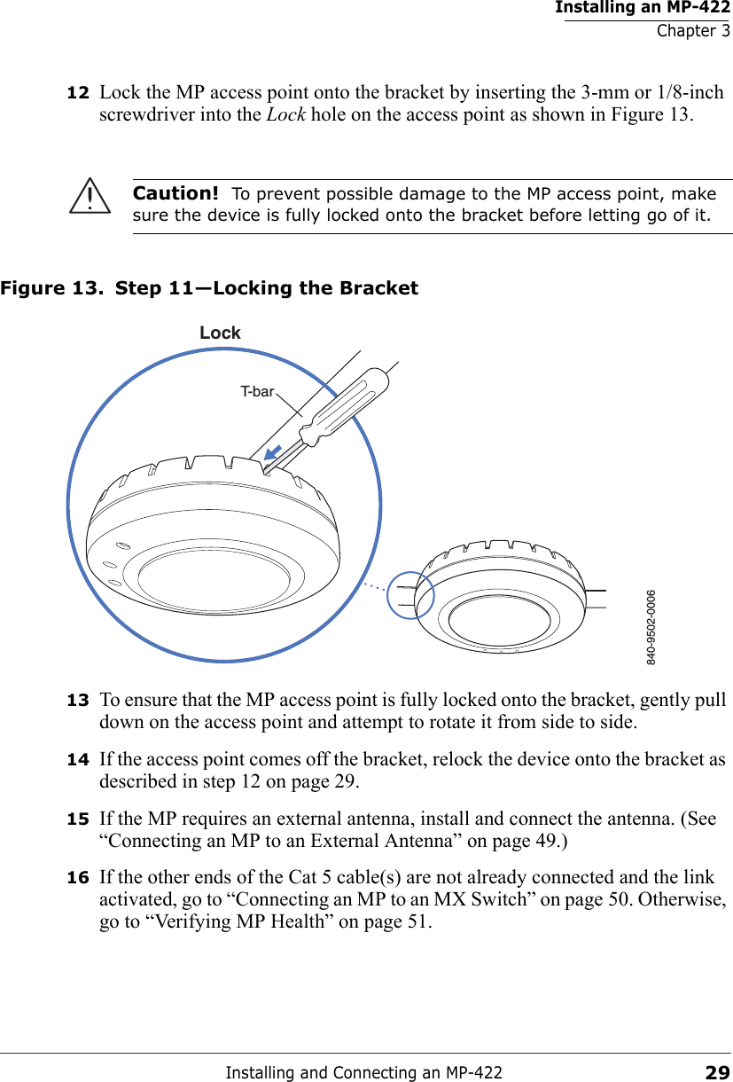 Installing an MP-422Chapter 3Installing and Connecting an MP-4222912 Lock the MP access point onto the bracket by inserting the 3-mm or 1/8-inch screwdriver into the Lock hole on the access point as shown in Figure 13.Figure 13. Step 11—Locking the Bracket13 To ensure that the MP access point is fully locked onto the bracket, gently pull down on the access point and attempt to rotate it from side to side.14 If the access point comes off the bracket, relock the device onto the bracket as described in step 12 on page 29.15 If the MP requires an external antenna, install and connect the antenna. (See “Connecting an MP to an External Antenna” on page 49.)16 If the other ends of the Cat 5 cable(s) are not already connected and the link activated, go to “Connecting an MP to an MX Switch” on page 50. Otherwise, go to “Verifying MP Health” on page 51.Caution!  To prevent possible damage to the MP access point, make sure the device is fully locked onto the bracket before letting go of it.840-9502-0006LockT-bar