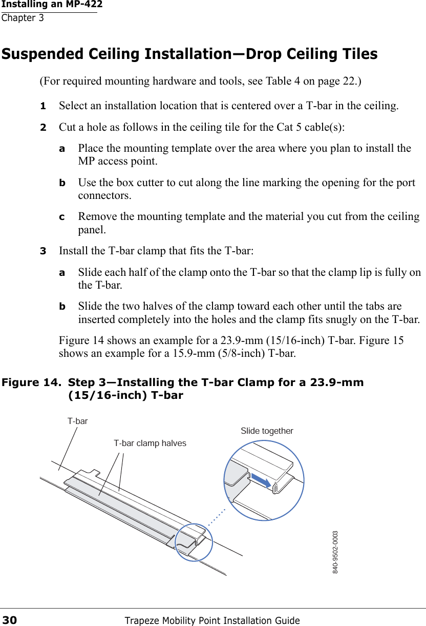 Installing an MP-422Chapter 3Trapeze Mobility Point Installation Guide30Suspended Ceiling Installation—Drop Ceiling Tiles(For required mounting hardware and tools, see Table 4 on page 22.)1Select an installation location that is centered over a T-bar in the ceiling.2Cut a hole as follows in the ceiling tile for the Cat 5 cable(s):aPlace the mounting template over the area where you plan to install the MP access point.bUse the box cutter to cut along the line marking the opening for the port connectors.cRemove the mounting template and the material you cut from the ceiling panel.3Install the T-bar clamp that fits the T-bar: aSlide each half of the clamp onto the T-bar so that the clamp lip is fully on the T-bar. bSlide the two halves of the clamp toward each other until the tabs are inserted completely into the holes and the clamp fits snugly on the T-bar.Figure 14 shows an example for a 23.9-mm (15/16-inch) T-bar. Figure 15 shows an example for a 15.9-mm (5/8-inch) T-bar.Figure 14. Step 3—Installing the T-bar Clamp for a 23.9-mm (15/16-inch) T-barT-barT-bar clamp halvesSlide together840-9502-0003