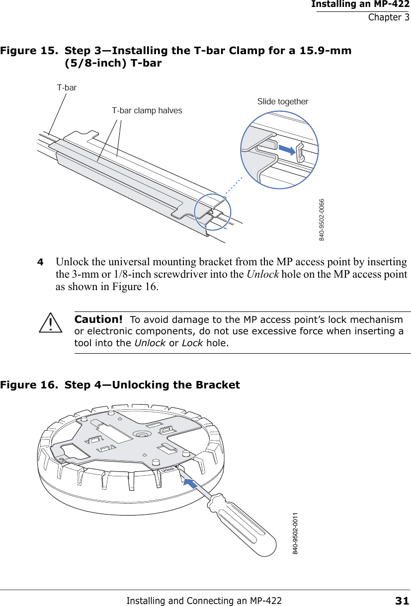 Installing an MP-422Chapter 3Installing and Connecting an MP-42231Figure 15. Step 3—Installing the T-bar Clamp for a 15.9-mm (5/8-inch) T-bar4Unlock the universal mounting bracket from the MP access point by inserting the 3-mm or 1/8-inch screwdriver into the Unlock hole on the MP access point as shown in Figure 16. Figure 16. Step 4—Unlocking the BracketCaution!  To avoid damage to the MP access point’s lock mechanism or electronic components, do not use excessive force when inserting a tool into the Unlock or Lock hole. T-barT-bar clamp halvesSlide together840-9502-0066840-9502-0011