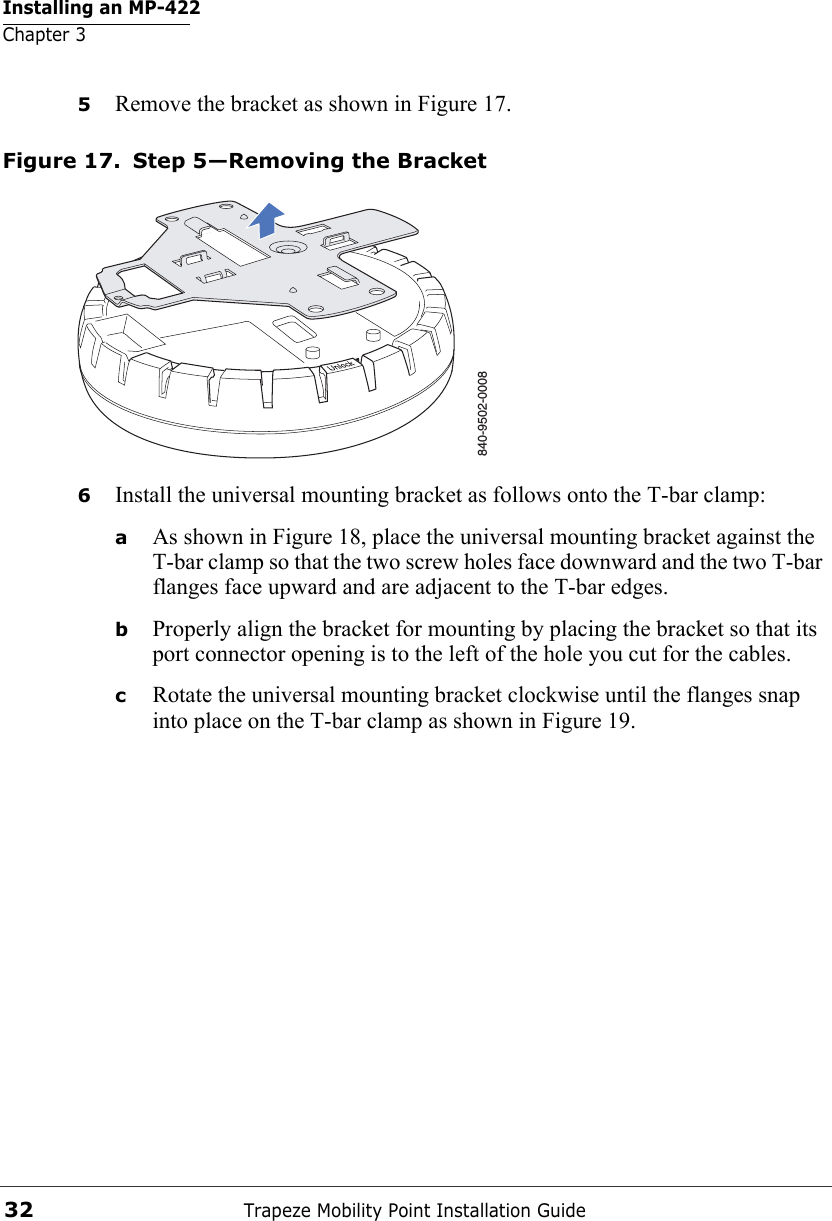 Installing an MP-422Chapter 3Trapeze Mobility Point Installation Guide325Remove the bracket as shown in Figure 17.Figure 17. Step 5—Removing the Bracket6Install the universal mounting bracket as follows onto the T-bar clamp:  aAs shown in Figure 18, place the universal mounting bracket against the T-bar clamp so that the two screw holes face downward and the two T-bar flanges face upward and are adjacent to the T-bar edges. bProperly align the bracket for mounting by placing the bracket so that its port connector opening is to the left of the hole you cut for the cables.  cRotate the universal mounting bracket clockwise until the flanges snap into place on the T-bar clamp as shown in Figure 19.840-9502-0008