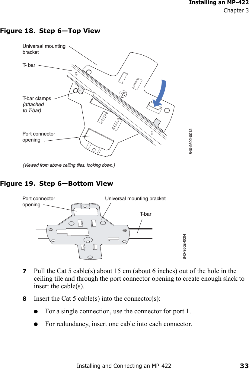 Installing an MP-422Chapter 3Installing and Connecting an MP-42233Figure 18. Step 6—Top ViewFigure 19. Step 6—Bottom View7Pull the Cat 5 cable(s) about 15 cm (about 6 inches) out of the hole in the ceiling tile and through the port connector opening to create enough slack to insert the cable(s). 8Insert the Cat 5 cable(s) into the connector(s):●For a single connection, use the connector for port 1.●For redundancy, insert one cable into each connector. T- barT-bar clamps(attachedto T-bar)Universal mountingbracket840-9502-0012(Viewed from above ceiling tiles, looking down.)Port connectoropeningT-barUniversal mounting bracket840-9502-0004Port connectoropening