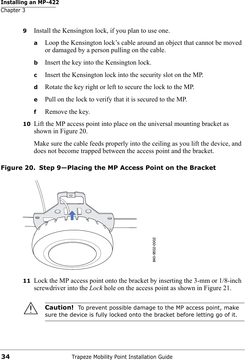 Installing an MP-422Chapter 3Trapeze Mobility Point Installation Guide349Install the Kensington lock, if you plan to use one.aLoop the Kensington lock’s cable around an object that cannot be moved or damaged by a person pulling on the cable.bInsert the key into the Kensington lock.cInsert the Kensington lock into the security slot on the MP.dRotate the key right or left to secure the lock to the MP. ePull on the lock to verify that it is secured to the MP.fRemove the key.10 Lift the MP access point into place on the universal mounting bracket as shown in Figure 20. Make sure the cable feeds properly into the ceiling as you lift the device, and does not become trapped between the access point and the bracket.Figure 20. Step 9—Placing the MP Access Point on the Bracket11 Lock the MP access point onto the bracket by inserting the 3-mm or 1/8-inch screwdriver into the Lock hole on the access point as shown in Figure 21. Caution!  To prevent possible damage to the MP access point, make sure the device is fully locked onto the bracket before letting go of it.840-9502-0002