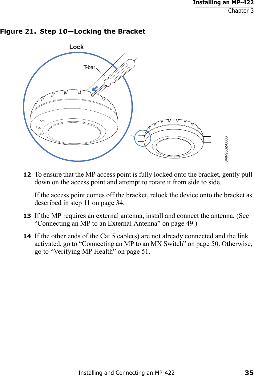 Installing an MP-422Chapter 3Installing and Connecting an MP-42235Figure 21. Step 10—Locking the Bracket12 To ensure that the MP access point is fully locked onto the bracket, gently pull down on the access point and attempt to rotate it from side to side.If the access point comes off the bracket, relock the device onto the bracket as described in step 11 on page 34.13 If the MP requires an external antenna, install and connect the antenna. (See “Connecting an MP to an External Antenna” on page 49.)14 If the other ends of the Cat 5 cable(s) are not already connected and the link activated, go to “Connecting an MP to an MX Switch” on page 50. Otherwise, go to “Verifying MP Health” on page 51.840-9502-0006LockT-bar