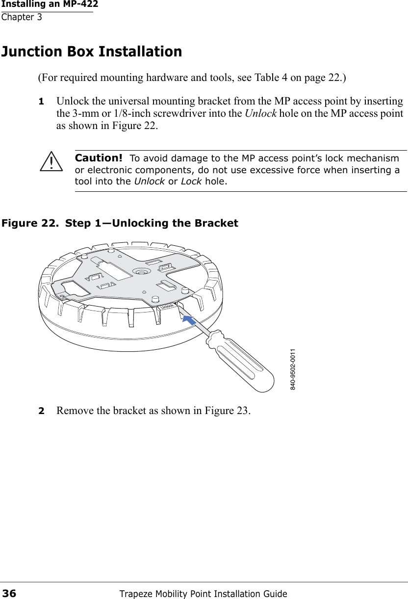 Installing an MP-422Chapter 3Trapeze Mobility Point Installation Guide36Junction Box Installation(For required mounting hardware and tools, see Table 4 on page 22.)1Unlock the universal mounting bracket from the MP access point by inserting the 3-mm or 1/8-inch screwdriver into the Unlock hole on the MP access point as shown in Figure 22.Figure 22. Step 1—Unlocking the Bracket2Remove the bracket as shown in Figure 23.Caution!  To avoid damage to the MP access point’s lock mechanism or electronic components, do not use excessive force when inserting a tool into the Unlock or Lock hole. 840-9502-0011