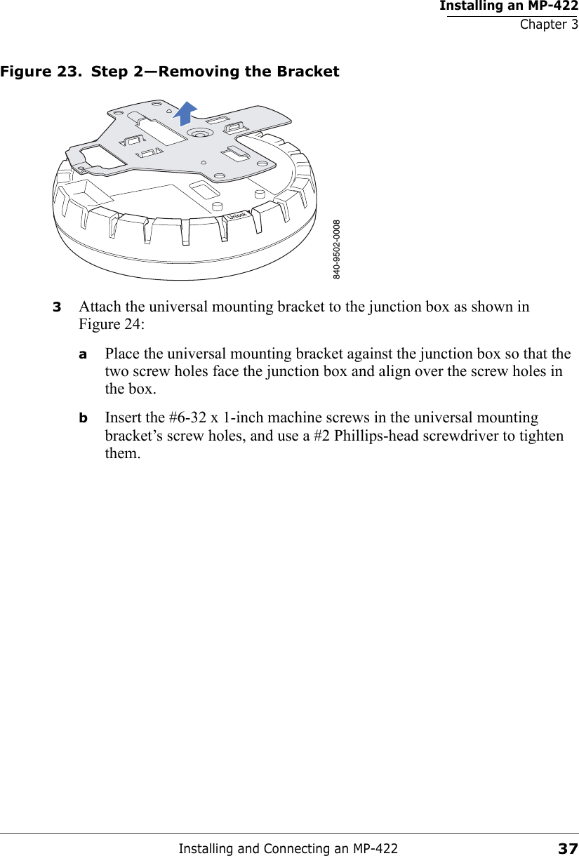 Installing an MP-422Chapter 3Installing and Connecting an MP-42237Figure 23. Step 2—Removing the Bracket3Attach the universal mounting bracket to the junction box as shown in Figure 24:aPlace the universal mounting bracket against the junction box so that the two screw holes face the junction box and align over the screw holes in the box.bInsert the #6-32 x 1-inch machine screws in the universal mounting bracket’s screw holes, and use a #2 Phillips-head screwdriver to tighten them.  840-9502-0008