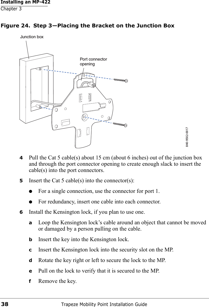 Installing an MP-422Chapter 3Trapeze Mobility Point Installation Guide38Figure 24. Step 3—Placing the Bracket on the Junction Box4Pull the Cat 5 cable(s) about 15 cm (about 6 inches) out of the junction box and through the port connector opening to create enough slack to insert the cable(s) into the port connectors. 5Insert the Cat 5 cable(s) into the connector(s): ●For a single connection, use the connector for port 1.●For redundancy, insert one cable into each connector. 6Install the Kensington lock, if you plan to use one.aLoop the Kensington lock’s cable around an object that cannot be moved or damaged by a person pulling on the cable.bInsert the key into the Kensington lock.cInsert the Kensington lock into the security slot on the MP.dRotate the key right or left to secure the lock to the MP. ePull on the lock to verify that it is secured to the MP.fRemove the key.840-9502-0017Junction boxPort connectoropening