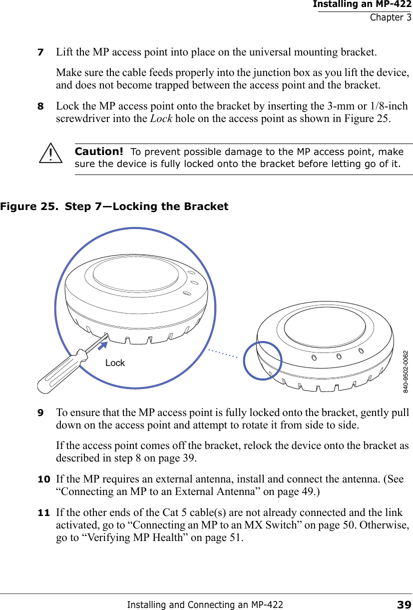 Installing an MP-422Chapter 3Installing and Connecting an MP-422397Lift the MP access point into place on the universal mounting bracket. Make sure the cable feeds properly into the junction box as you lift the device, and does not become trapped between the access point and the bracket.8Lock the MP access point onto the bracket by inserting the 3-mm or 1/8-inch screwdriver into the Lock hole on the access point as shown in Figure 25. Figure 25. Step 7—Locking the Bracket9To ensure that the MP access point is fully locked onto the bracket, gently pull down on the access point and attempt to rotate it from side to side.If the access point comes off the bracket, relock the device onto the bracket as described in step 8 on page 39.10 If the MP requires an external antenna, install and connect the antenna. (See “Connecting an MP to an External Antenna” on page 49.)11 If the other ends of the Cat 5 cable(s) are not already connected and the link activated, go to “Connecting an MP to an MX Switch” on page 50. Otherwise, go to “Verifying MP Health” on page 51.Caution!  To prevent possible damage to the MP access point, make sure the device is fully locked onto the bracket before letting go of it.840-9502-0062Lock