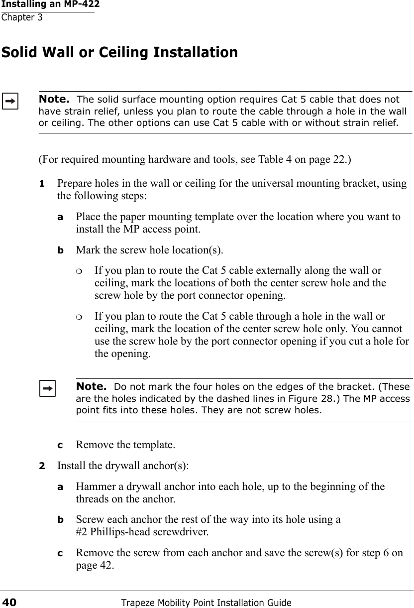 Installing an MP-422Chapter 3Trapeze Mobility Point Installation Guide40Solid Wall or Ceiling Installation(For required mounting hardware and tools, see Table 4 on page 22.)1Prepare holes in the wall or ceiling for the universal mounting bracket, using the following steps:  aPlace the paper mounting template over the location where you want to install the MP access point.bMark the screw hole location(s).❍If you plan to route the Cat 5 cable externally along the wall or ceiling, mark the locations of both the center screw hole and the screw hole by the port connector opening. ❍If you plan to route the Cat 5 cable through a hole in the wall or ceiling, mark the location of the center screw hole only. You cannot use the screw hole by the port connector opening if you cut a hole for the opening. cRemove the template.2Install the drywall anchor(s):aHammer a drywall anchor into each hole, up to the beginning of the threads on the anchor.bScrew each anchor the rest of the way into its hole using a #2 Phillips-head screwdriver.cRemove the screw from each anchor and save the screw(s) for step 6 on page 42.Note.  The solid surface mounting option requires Cat 5 cable that does not have strain relief, unless you plan to route the cable through a hole in the wall or ceiling. The other options can use Cat 5 cable with or without strain relief.Note.  Do not mark the four holes on the edges of the bracket. (These are the holes indicated by the dashed lines in Figure 28.) The MP access point fits into these holes. They are not screw holes.