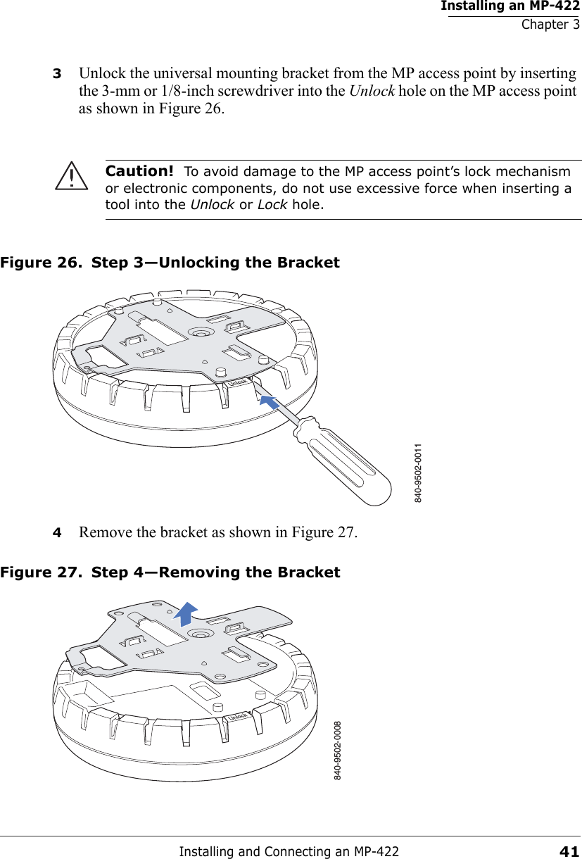 Installing an MP-422Chapter 3Installing and Connecting an MP-422413Unlock the universal mounting bracket from the MP access point by inserting the 3-mm or 1/8-inch screwdriver into the Unlock hole on the MP access point as shown in Figure 26.Figure 26. Step 3—Unlocking the Bracket4Remove the bracket as shown in Figure 27.Figure 27. Step 4—Removing the BracketCaution!  To avoid damage to the MP access point’s lock mechanism or electronic components, do not use excessive force when inserting a tool into the Unlock or Lock hole. 840-9502-0011840-9502-0008