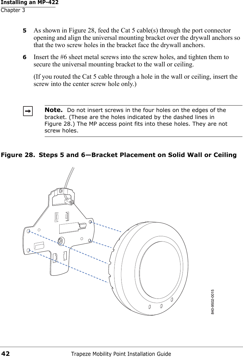 Installing an MP-422Chapter 3Trapeze Mobility Point Installation Guide425As shown in Figure 28, feed the Cat 5 cable(s) through the port connector opening and align the universal mounting bracket over the drywall anchors so that the two screw holes in the bracket face the drywall anchors.6Insert the #6 sheet metal screws into the screw holes, and tighten them to secure the universal mounting bracket to the wall or ceiling. (If you routed the Cat 5 cable through a hole in the wall or ceiling, insert the screw into the center screw hole only.) Figure 28. Steps 5 and 6—Bracket Placement on Solid Wall or CeilingNote.  Do not insert screws in the four holes on the edges of the bracket. (These are the holes indicated by the dashed lines in Figure 28.) The MP access point fits into these holes. They are not screw holes.840-9502-0015